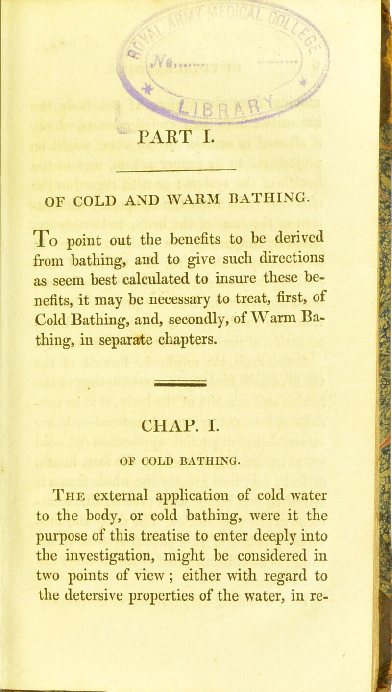 zi< \ y »v B r A ft' PART I. OF COLD AND WARM BATHING. To point out the benefits to be derived from bathing, and to give such directions as seem best calculated to insure these be- nefits, it may be necessary to treat, first, of Cold Bathing, and, secondly, of Warm Ba- thing, in separate chapters. CHAP. I. OF COLD BATHING. The external application of cold water to the body, or cold bathing, were it the purpose of this treatise to enter deeply into the investigation, might be considered in two points of view ; either with regard to the detersive properties of the water, in re-