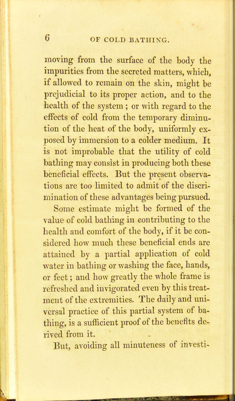 moving from the surface of the body the impurities from the secreted matters, which, if allowed to remain on the skin, might be prejudicial to its proper action, and to the health of the system ; or with regard to the effects of cold from the temporary diminu- tion of the heat of the body, uniformly ex- posed by immersion to a colder medium. It is not improbable that the utility of cold bathing may consist in producing both these beneficial effects. But the present observa- tions are too limited to admit of the discri- mination of these advantages being pursued. Some estimate might be formed of the value of cold bathing in contributing to the health and comfort of the body, if it be con- sidered how much these beneficial ends are attained by a partial application of cold water in bathing or washing the face, hands, or feet; and how greatly the whole frame is refreshed and invigorated even by this treat- ment of the extremities. The daily and uni- versal practice of this partial system of ba- thing, is a sufficient proof of the benefits de- rived from it. But, avoiding all minuteness of investi- KfcVJt