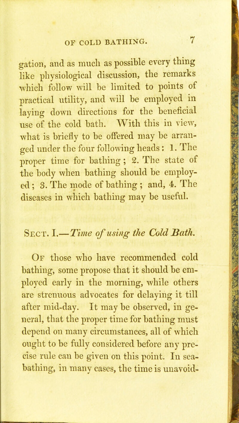 gation, and as much as possible every thing like physiological discussion, the remarks which follow will be limited to points of practical utility, and will be employed in laying down directions for the beneficial use of the cold bath. With this in view, what is briefly to be offered may be arran- ged under the four following heads : 1. The proper time for bathing ; 2. The state of the body when bathing should be employ- ed ; 3. The mode of bathing ; and, 4. The diseases in which bathing may be useful. Sect. I.—Time of using the Cold Bath. Of those who have recommended cold bathing, some propose that it should be em- ployed early in the morning, while others are strenuous advocates for delaying it till after mid-day. It may be observed, in ge- neral, that the proper time for bathing must depend on many circumstances, all of which ought to be fully considered before any pre- cise rule can be given on this point. In sea- bathing, in many cases, the time is unavoid-