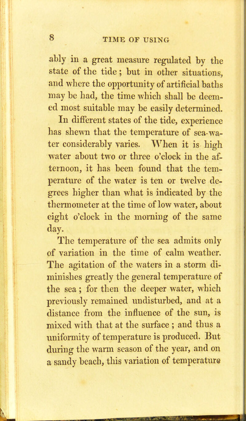 ably in a great measure regulated by the state of the tide; but in other situations, and where the opportunity of artificial baths may be had, the time which shall be deem- ed most suitable may be easily determined. In different states of the tide, experience has shewn that the temperature of sea-wa- ter considerably varies. When it is high water about two or three o’clock in the af- ternoon, it has been found that the tem- perature of the water is ten or twelve de- grees higher than what is indicated by the thermometer at the time of low water, about eight o’clock in the morning of the same day. The temperature of the sea admits only of variation in the time of calm weather. The agitation of the waters in a storm di- minishes greatly the general temperature of the sea; for then the deeper water, which previously remained undisturbed, and at a distance from the influence of the sun, is mixed with that at the surface ; and thus a uniformity of temperature is produced. But during the warm season of the year, and on a sandy beach, this variation of temperature