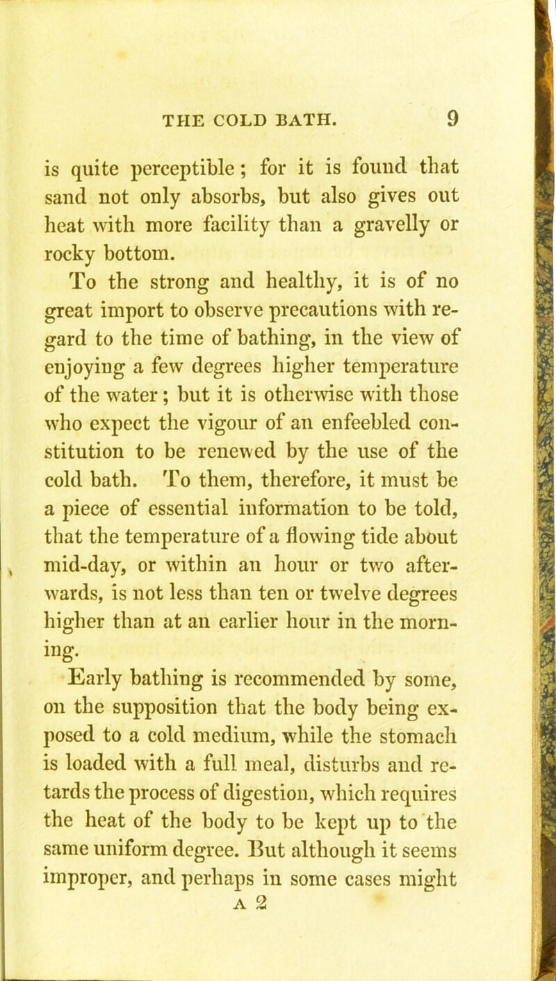 is quite perceptible; for it is found that sand not only absorbs, but also gives out heat with more facility than a gravelly or rocky bottom. To the strong and healthy, it is of no great import to observe precautions with re- gard to the time of bathing, in the view of enjoying a few degrees higher temperature of the water; but it is otherwise with those who expect the vigour of an enfeebled con- stitution to be renewed by the use of the cold bath. To them, therefore, it must be a piece of essential information to be told, that the temperature of a flowing tide about mid-day, or within an hour or two after- wards, is not less than ten or twelve degrees higher than at an earlier hour in the morn- ing. Early bathing is recommended by some, on the supposition that the body being ex- posed to a cold medium, while the stomach is loaded with a full meal, disturbs and re- tards the process of digestion, which requires the heat of the body to be kept up to the same uniform degree. But although it seems improper, and perhaps in some cases might