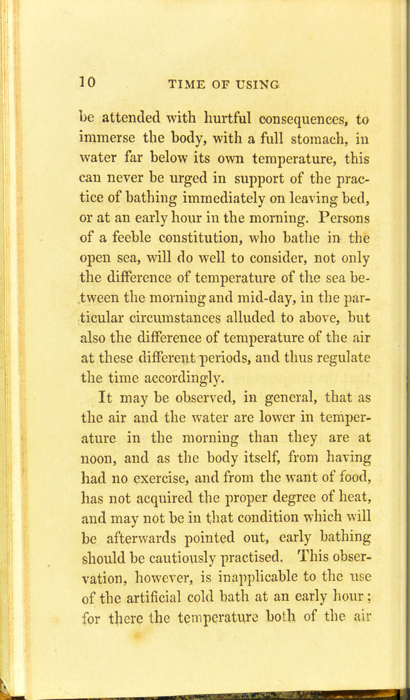 be attended with hurtful consequences, to immerse the body, with a full stomach, in water far below its own temperature, this can never be urged in support of the prac- tice of bathing immediately on leaving bed, or at an early hour in the morning. Persons of a feeble constitution, who bathe in the open sea, will do well to consider, not only the difference of temperature of the sea be- tween the morning and mid-day, in the par- ticular circumstances alluded to above, but also the difference of temperature of the air at these different periods, and thus regulate the time accordingly. It may be observed, in general, that as the air and the water are lower in temper- ature in the morning than they are at noon, and as the body itself, from having had no exercise, and from the want of food, has not acquired the proper degree of heat, and may not be in that condition which will be afterwards pointed out, early bathing should be cautiously practised. This obser- vation, however, is inapplicable to the use of the artificial cold bath at an early hour; for there the temperature both of the air