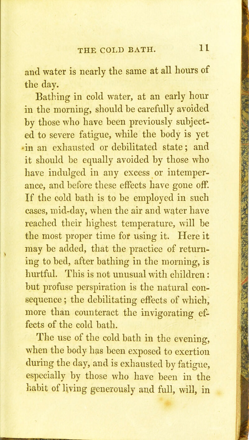 and water is nearly the same at all hours of the day. Bathing in cold water, at an early hour in the morning, should he carefully avoided by those who have been previously subject- ed to severe fatigue, while the body is yet >in an exhausted or debilitated state; and it should be equally avoided by those who have indulged in any excess or intemper- ance, and before these effects have gone off If the cold bath is to be employed in such cases, mid-day, when the air and water have reached their highest temperature, will be the most proper time for using it. Here it may be added, that the practice of return- ing to bed, after bathing in the morning, is hurtful. This is not unusual with children: but profuse perspiration is the natural con- sequence ; the debilitating effects of which, more than counteract the invigorating ef- fects of the cold bath. The use of the cold bath in the evening, when the body has been exposed to exertion during the day, and is exhausted by fatigue, especially by those who have been in the habit of living generously and full, will, in