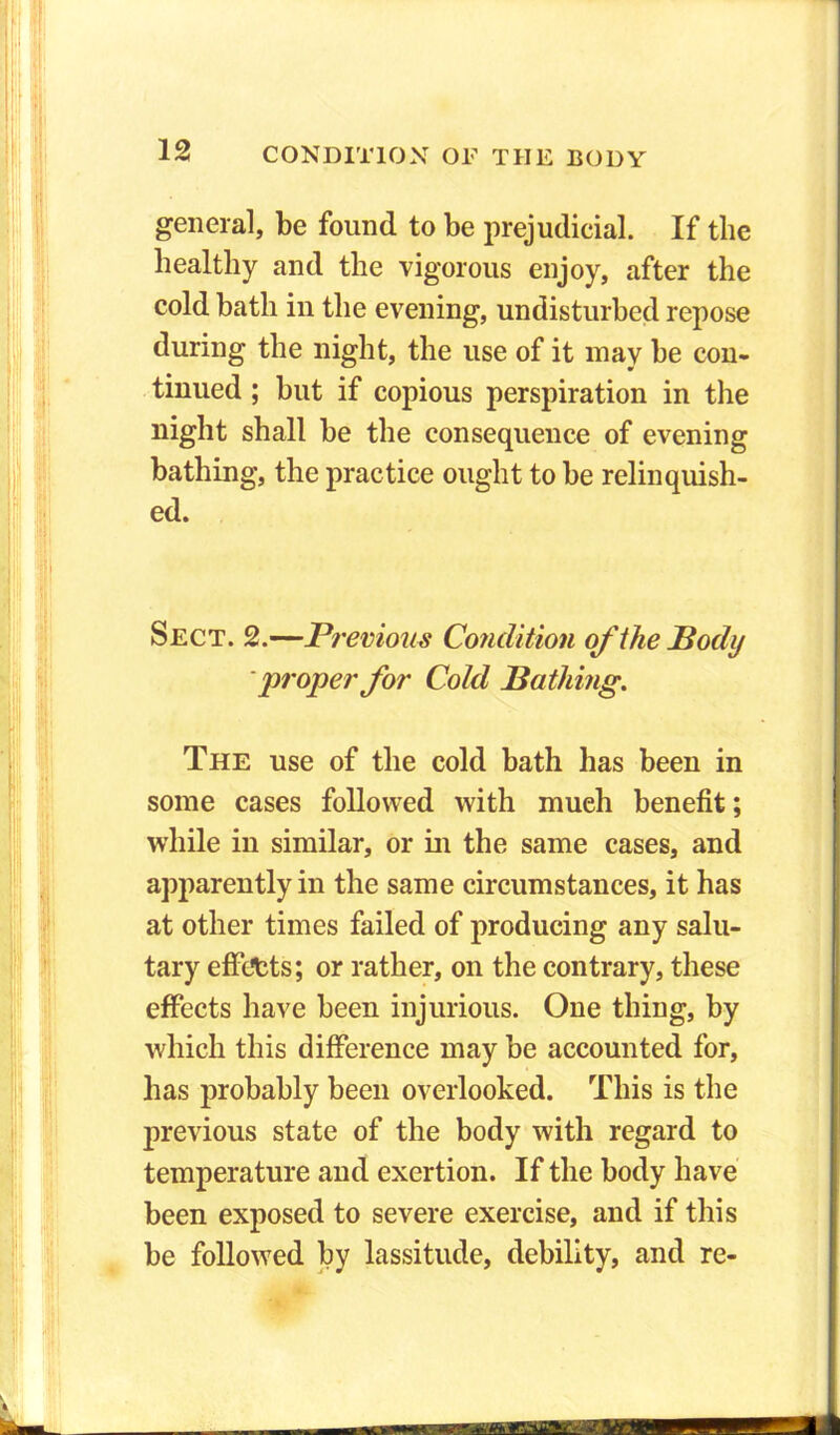 general, be found to be prejudicial. If the healthy and the vigorous enjoy, after the cold bath in the evening, undisturbed repose during the night, the use of it may be con- tinued ; but if copious perspiration in the night shall be the consequence of evening bathing, the practice ought to be relinquish- ed. Sect. 2.—Previous Condition of the Podij proper for Cold Bathing. The use of the cold bath has been in some cases followed with mueh benefit; while in similar, or in the same cases, and apparently in the same circumstances, it has at other times failed of producing any salu- tary effects; or rather, on the contrary, these effects have been injurious. One thing, by which this difference may be accounted for, has probably been overlooked. This is the previous state of the body with regard to temperature and exertion. If the body have been exposed to severe exercise, and if this be followed by lassitude, debility, and re-