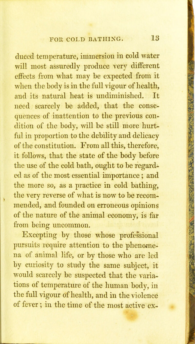 duced temperature, immersion in cold water will most assuredly produce very different effects from what may be expected from it when the body is in the full vigour of health, aud its natural heat is undiminished. It need scarcely be added, that the conse- quences of inattention to the previous con- dition of the body, will be still more hurt- ful in proportion to the debility and delicacy of the constitution. From all this, therefore, it follows, that the state of the body before the use of the cold bath, ought to be regard- ed as of the most essential importance; and the more so, as a practice in cold bathing, the very reverse of what is now to be recom- mended, and founded on erroneous opinions of the nature of the animal economy, is far from being uncommon. Excepting by those whose professional pursuits require attention to the phenome- na of animal life, or by those who are led by curiosity to study the same subject, it would scarcely be suspected that the varia- tions of temperature of the human body, in the full vigour of health, and in the violence of fever; in the time of the most active ex-