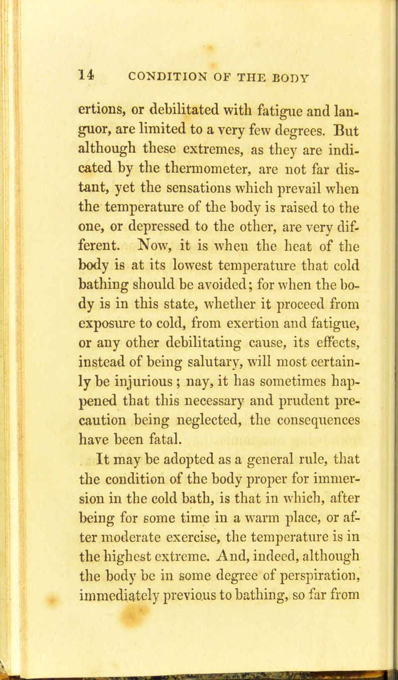ertions, or debilitated with fatigue and lan- guor, are limited to a very few degrees. But although these extremes, as they are indi- cated by the thermometer, are not far dis- tant, yet the sensations which prevail when the temperature of the body is raised to the one, or depressed to the other, are very dif- ferent. Now, it is when the heat of the body is at its lowest temperature that cold bathing should be avoided; for when the bo- dy is in this state, whether it proceed from exposure to cold, from exertion and fatigue, or any other debilitating cause, its effects, instead of being salutary, will most certain- ly be injurious ; nay, it has sometimes hap- pened that this necessary and prudent pre- caution being neglected, the consequences have been fatal. It may be adopted as a general rule, that the condition of the body proper for immer- sion in the cold bath, is that in which, after being for some time in a warm place, or af- ter moderate exercise, the temperature is in the highest extreme. And, indeed, although the body be in some degree of perspiration, immediately previous to bathing, so far from