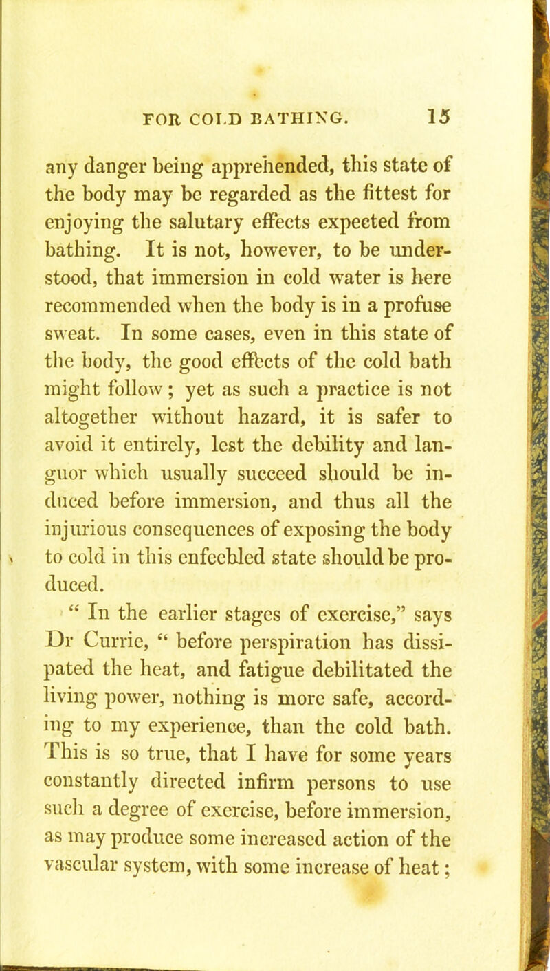 any danger being apprehended, this state of the body may be regarded as the fittest for enjoying the salutary effects expected from bathing. It is not, however, to be under- stood, that immersion in cold water is here recommended when the body is in a profuse sweat. In some cases, even in this state of the body, the good effects of the cold bath might follow; yet as such a practice is not altogether without hazard, it is safer to avoid it entirely, lest the debility and lan- guor which usually succeed should be in- duced before immersion, and thus all the injurious consequences of exposing the body to cold in this enfeebled state should be pro- duced. “ In the earlier stages of exercise,” says Dr Currie, “ before perspiration has dissi- pated the heat, and fatigue debilitated the living power, nothing is more safe, accord- ing to my experience, than the cold bath. This is so true, that I have for some years constantly directed infirm persons to use such a degree of exercise, before immersion, as may produce some increased action of the vascular system, with some increase of heat;