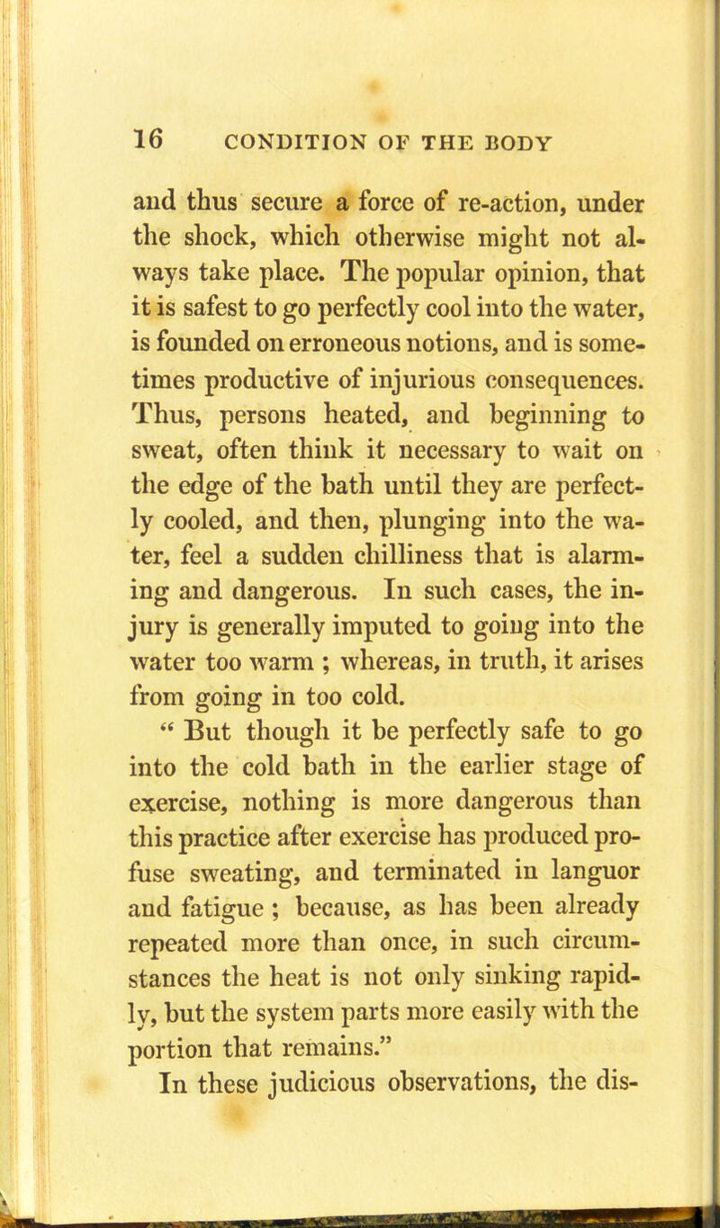 and thus secure a force of re-action, under the shock, which otherwise might not al- ways take place. The popular opinion, that it is safest to go perfectly cool into the water, is founded on erroneous notions, and is some- times productive of injurious consequences. Thus, persons heated, and beginning to sweat, often think it necessary to wait on the edge of the bath until they are perfect- ly cooled, and then, plunging into the wa- ter, feel a sudden chilliness that is alarm- ing and dangerous. In such cases, the in- jury is generally imputed to going into the water too warm ; whereas, in truth, it arises from going in too cold. “ But though it be perfectly safe to go into the cold bath in the earlier stage of exercise, nothing is more dangerous than this practice after exercise has produced pro- fuse sweating, and terminated in languor and fatigue ; because, as has been already repeated more than once, in such circum- stances the heat is not only sinking rapid- ly, but the system parts more easily with the portion that remains.” In these judicious observations, the dis-