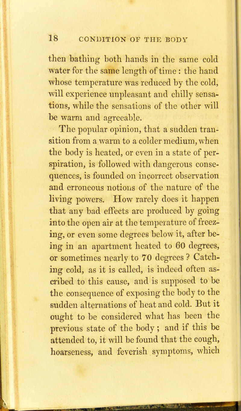 then bathing both hands in the same cold water for the same length of time : the hand whose temperature was reduced by the cold, will experience unpleasant and chilly sensa- tions, while the sensations of the other will be warm and agreeable. The popular opinion, that a sudden tran- sition from a warm to a colder medium, when the body is heated, or even in a state of per- spiration, is followed with dangerous conse- quences, is founded on incorrect observation and erroneous notions of the nature of the living powers. How rarely does it happen that any bad effects are produced by going into the open air at the temperature of freez- ing, or even some degrees below it, after be- ing in an apartment heated to 60 degrees, or sometimes nearly to 70 degrees ? Catch- ing cold, as it is called, is indeed often as- cribed to this cause, and is supposed to be the consequence of exposing the body to the sudden alternations of heat and cold. But it ought to be considered what has been the previous state of the body ; and if this be attended to, it will be found that the cough, hoarseness, and feverish symptoms, which mi 11 rife