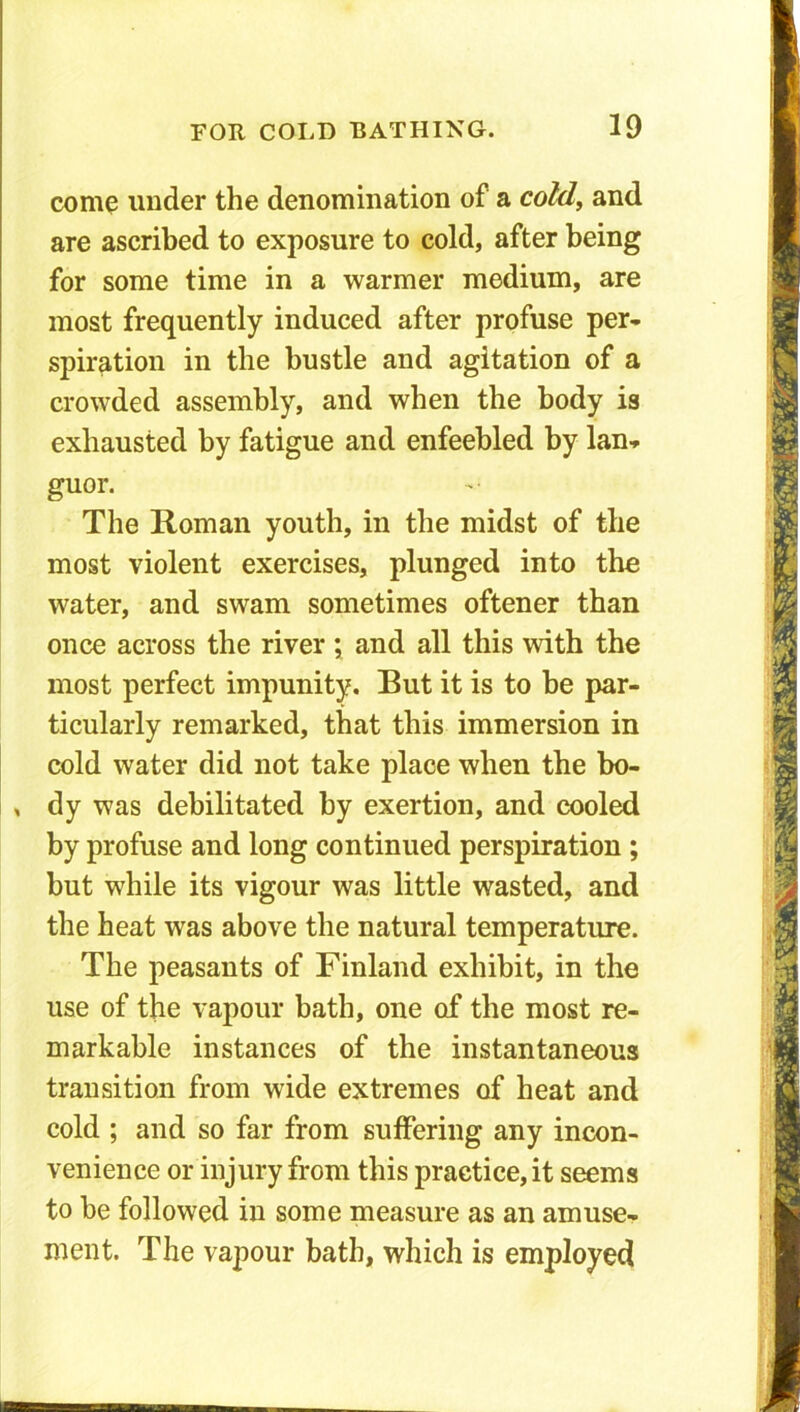 come under the denomination of a cold, and are ascribed to exposure to cold, after being for some time in a warmer medium, are most frequently induced after profuse per- spiration in the bustle and agitation of a crowded assembly, and when the body is exhausted by fatigue and enfeebled by lan- guor. The Roman youth, in the midst of the most violent exercises, plunged into the water, and swam sometimes oftener than once across the river { and all this with the most perfect impunity. But it is to be par- ticularly remarked, that this immersion in cold water did not take place when the bo- , dy was debilitated by exertion, and cooled by profuse and long continued perspiration ; but while its vigour was little wasted, and the heat was above the natural temperature. The peasants of Finland exhibit, in the use of the vapour bath, one of the most re- markable instances of the instantaneous transition from wide extremes of heat and cold ; and so far from suffering any incon- venience or injury from this practice, it seems to be followed in some measure as an amuse- ment. The vapour bath, which is employed