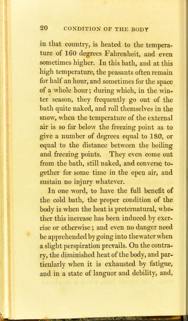 in that country, is heated to the tempera- ture of 160 degrees Fahrenheit, and even sometimes higher. In this bath, and at this high temperature, the peasants often remain for half an hour, and sometimes for the space of a whole hour; during which, in the win- ter season, they frequently go out of the hath quite naked, and roll themselves in the snow, when the temperature of the external air is so far below the freezing point as to give a number of degrees equal to l&O, or equal to the distance between the boiling and freezing points. They even come out from the bath, still naked, and converse to- gether for some time in the open air, and sustain no injury whatever. In one word, to have the full benefit of the cold bath, the proper condition of the body is when the heat is preternatural, whe- ther this increase has been induced by exer- cise or otherwise; and even no danger need be apprehended by going into the water when a slight perspiration prevails. On the contra- ry, the diminished heat of the body, and par- ticularly when it is exhausted by fatigue, and in a state of languor and debility, and,
