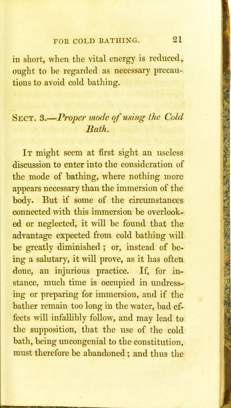 in short, when the vital energy is reduced, ought to be regarded as necessary precau- tions to avoid cold bathing. Sect. 3.—Proper mode of using the Cold Bath. It might seem at first sight an useless discussion to enter into the consideration of the mode of bathing, where nothing more appears necessary than the immersion of the body. But if some of the circumstances connected with this immersion be overlook- ed or neglected, it will be found that the advantage expected from cold bathing will be greatly diminished; or, instead of be- ing a salutary, it will prove, as it has often done, an injurious practice. If, for in- stance, much time is occupied in undress- ing or preparing for immersion, and if the bather remain too long in the water, bad ef- fects will infallibly follow, and may lead to the supposition, that the use of the cold bath, being uncongenial to the constitution, must therefore be abandoned ; and thus the