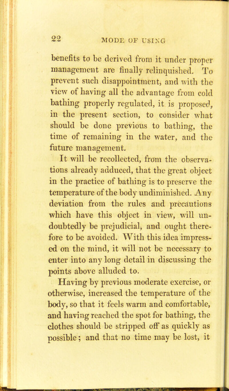 benefits to be derived from it under proper management are finally relinquished. To prevent such disappointment, and with the view of having all the advantage from cold bathing properly regulated, it is proposed, in the present section, to consider what should be done previous to bathing, the time of remaining in the wrater, and the future management. It will be recollected, from the observa- tions already adduced, that the great object in the practice of bathing is to preserve the temperature of the body undiminished. Any deviation from the rules and precautions which have this object in view, will un- doubtedly be prejudicial* and ought there- fore to be avoided. With this idea impress- ed on the mind, it will not be necessary to enter into any long detail in discussing the points above alluded to. Having by previous moderate exercise, or otherwise, increased the temperature of the body, so that it feels warm and comfortable, and having reached the spot for bathing, the clothes should be stripped off as quickly as possible; and that no time may be lost, it