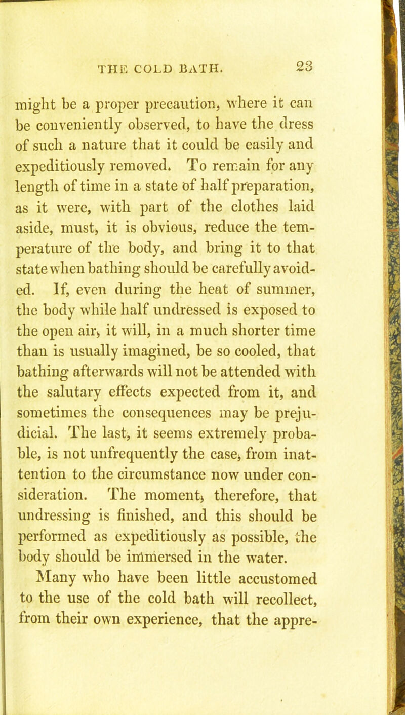 might be a proper precaution, where it can be conveniently observed, to have the dress of such a nature that it could be easily and expeditiously removed. To remain for any length of time in a state of half preparation, as it were, with part of the clothes laid aside, must, it is obvious, reduce the tem- perature of the body, and bring it to that state when bathing should be carefully avoid- ed. If, even during the heat of summer, the body while half undressed is exposed to the open air, it will, in a much shorter time than is usually imagined, be so cooled, that bathing afterwards will not be attended with the salutary effects expected from it, and sometimes the consequences may be preju- dicial. The last, it seems extremely proba- ble, is not unfrequently the case, from inat- tention to the circumstance now under con- sideration. The moment, therefore, that undressing is finished, and this should be performed as expeditiously as possible, the body should be immersed in the water. Many who have been little accustomed to the use of the cold bath will recollect, from their own experience, that the appre-