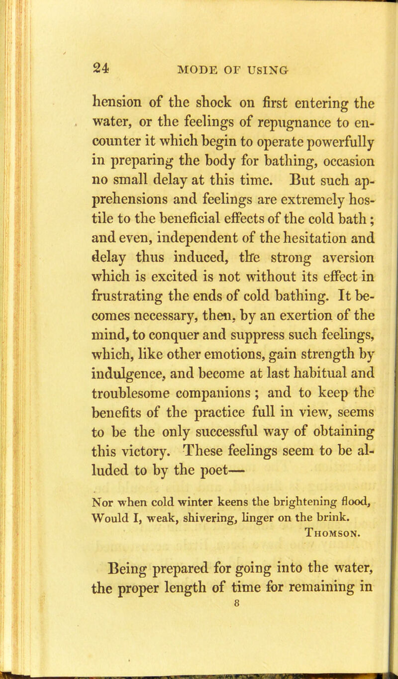 hension of the shock on first entering the water, or the feelings of repugnance to en- counter it which begin to operate powerfully in preparing the body for bathing, occasion no small delay at this time. But such ap- prehensions and feelings are extremely hos- tile to the beneficial effects of the cold bath; and even, independent of the hesitation and delay thus induced, the strong aversion which is excited is not without its effect in frustrating the ends of cold bathing. It be- comes necessary, then, by an exertion of the mind, to conquer and suppress such feelings, which, like other emotions, gain strength by indulgence, and become at last habitual and troublesome companions ; and to keep the benefits of the practice full in view, seems to he the only successful way of obtaining this victory. These feelings seem to he al- luded to by the poet— Nor when cold winter keens the brightening flood. Would I, weak, shivering, linger on the brink. Thomson. Being prepared for going into the water, the proper length of time for remaining in