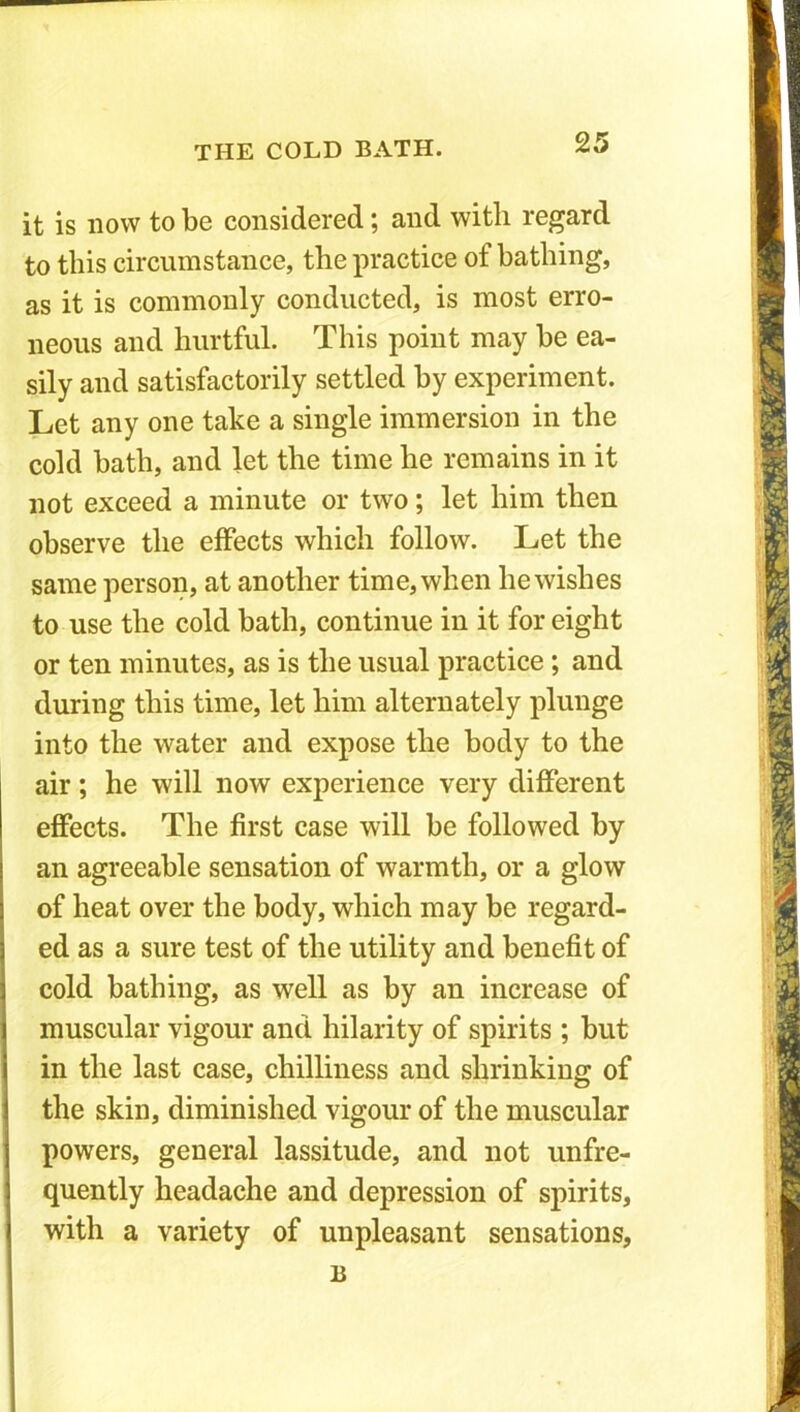 it is now to be considered; and with regard to this circumstance, the practice of bathing, as it is commonly conducted, is most erro- neous and hurtful. This point may be ea- sily and satisfactorily settled by experiment. Let any one take a single immersion in the cold bath, and let the time he remains in it not exceed a minute or two; let him then observe the effects which follow. Let the same person, at another time, when he wishes to use the cold bath, continue in it for eight or ten minutes, as is the usual practice ; and during this time, let him alternately plunge into the water and expose the body to the air; he will now experience very different effects. The first case will be followed by an agreeable sensation of warmth, or a glow of heat over the body, which may be regard- ed as a sure test of the utility and benefit of cold bathing, as well as by an increase of muscular vigour and hilarity of spirits ; but in the last case, chilliness and shrinking of the skin, diminished vigour of the muscular powers, general lassitude, and not unfre- quently headache and depression of spirits, with a variety of unpleasant sensations, B