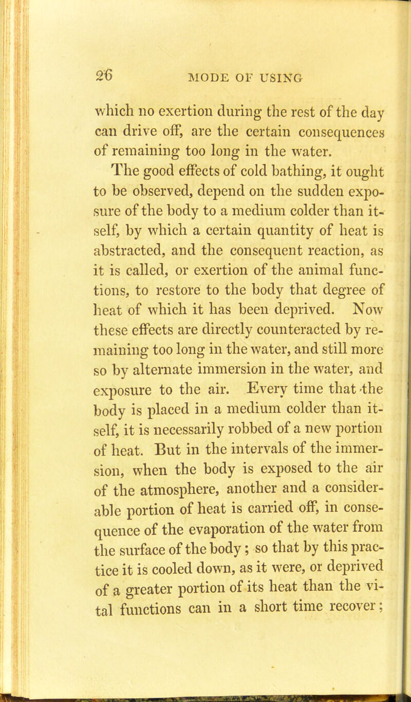 which no exertion during the rest of the day can drive off, are the certain consequences of remaining too long in the water. The good effects of cold bathing, it ought to he observed, depend on the sudden expo- sure of the body to a medium colder than it- self, by which a certain quantity of heat is abstracted, and the consequent reaction, as it is called, or exertion of the animal func- tions, to restore to the body that degree of heat of which it has been deprived. Now these effects are directly counteracted by re- maining too long in the water, and still more so by alternate immersion in the water, and exposure to the air. Every time that the body is placed in a medium colder than it- self, it is necessarily robbed of a new portion of heat. But in the intervals of the immer- sion, when the body is exposed to the air of the atmosphere, another and a consider- able portion of heat is carried off, in conse- quence of the evaporation of the water from the surface of the body; so that by this prac- tice it is cooled down, as it were, or deprived of a greater portion of its heat than the vi- tal functions can in a short time recover;