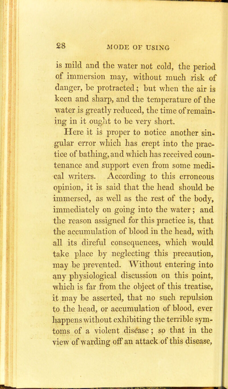 is mild and the water not cold, the period of immersion may, without much risk of danger, he protracted ; hut when the air is keen and sharp, and the temperature of the water is greatly reduced, the time of remain- ing in it ought to he very short. Here it is proper to notice another sin- gular error which has crept into the prac- tice of bathing, and which has received coun- tenance and support even from some medi- cal writers. According to this erroneous opinion, it is said that the head should be immersed, as well as the rest of the body, immediately on going into the water; and the reason assigned for this practice is, that the accumulation of blood in the head, with all its direful consequences, which would take place by neglecting this precaution, may be prevented. Without entering into any physiological discussion on this point, which is far from the object of this treatise, it may be asserted, that no such repulsion to the head, or accumulation of blood, ever happens without exhibiting the terrible sym- toms of a violent disease ; so that in the view of warding off an attack of this disease,