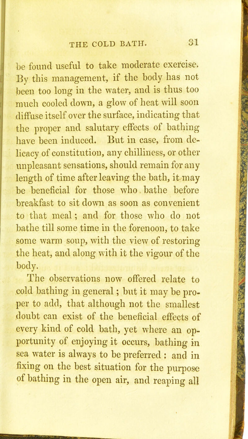 Q1 be found useful to take moderate exercise. By this management, if the body has not been too long in the water, and is thus too much cooled down, a glow of heat will soon diffuse itself oyer the surface, indicating that the proper and salutary effects of bathing have been induced. But in case, from de- licacy of constitution, any chilliness, or other unpleasant sensations, should remain for any length of time after leaving the bath, it may be beneficial for those who bathe before breakfast to sit down as soon as convenient to that meal; and for those who do not bathe till some time in the forenoon, to take some warm soup, with the view of restoring the heat, and along with it the vigour of the body. The observations now offered relate to cold bathing in general; but it may be pro- per to add, that although not the smallest doubt can exist of the beneficial effects of every kind of cold bath, yet where an op- portunity of enjoying it occurs, bathing in sea water is always to be preferred : and in fixing on the best situation for the purpose of bathing in the open air, and reaping all