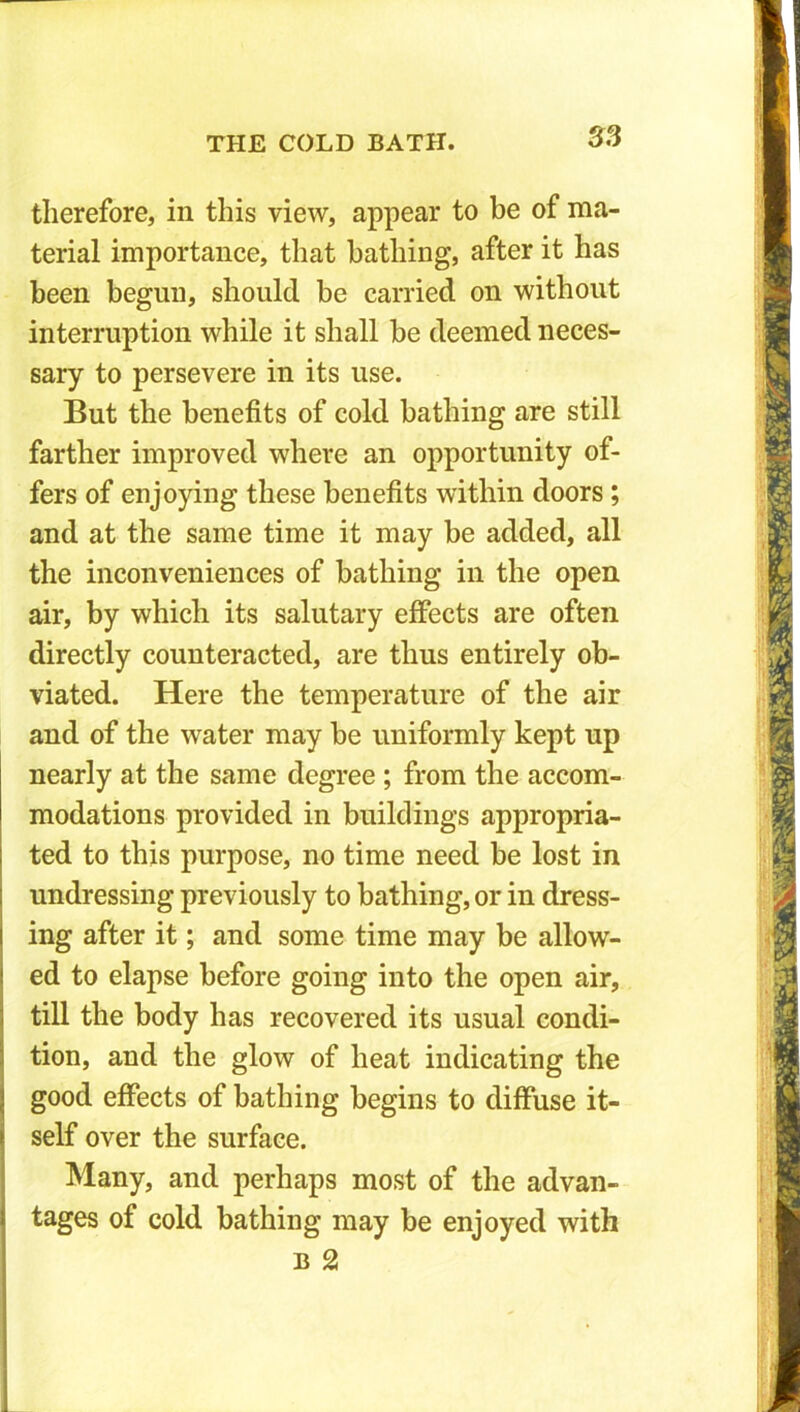 therefore, in this view, appear to be of ma- terial importance, that bathing, after it has been begun, should be carried on without interruption while it shall be deemed neces- sary to persevere in its use. But the benefits of cold bathing are still farther improved where an opportunity of- fers of enjoying these benefits within doors ; and at the same time it may be added, all the inconveniences of bathing in the open air, by which its salutary effects are often directly counteracted, are thus entirely ob- viated. Here the temperature of the air and of the water may be uniformly kept up nearly at the same degree ; from the accom- modations provided in buildings appropria- ted to this purpose, no time need be lost in undressing previously to bathing, or in dress- ing after it; and some time may be allow- ed to elapse before going into the open air, till the body has recovered its usual condi- tion, and the glow of heat indicating the good effects of bathing begins to diffuse it- self over the surface. Many, and perhaps most of the advan- tages of cold bathing may be enjoyed with B 2