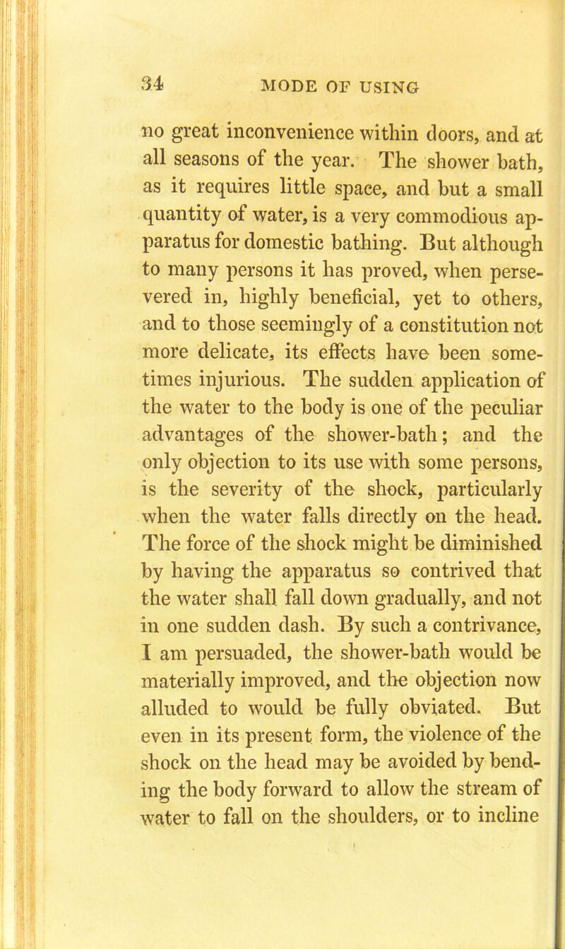 no great inconvenience within doors, and at all seasons of the year. The shower bath, as it requires little space, and but a small quantity of water, is a very commodious ap- paratus for domestic bathing. But although to many persons it has proved, when perse- vered in, highly beneficial, yet to others, and to those seemingly of a constitution not more delicate, its effects have been some- times injurious. The sudden application of the water to the body is one of the peculiar advantages of the shower-bath; and the only objection to its use with some persons, is the severity of the shock, particularly when the water falls directly on the head. The force of the shock might be diminished by having the apparatus so contrived that the water shall fall down gradually, and not in one sudden dash. By such a contrivance, I am persuaded, the shower-bath would be materially improved, and the objection now alluded to would be fully obviated. But even in its present form, the violence of the shock on the head may be avoided by bend- ing the body forward to allow the stream of water to fall on the shoulders, or to incline