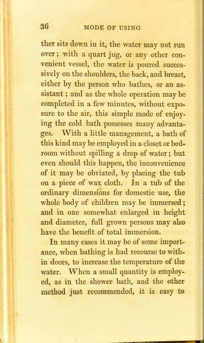 tlier sits down in it, the water may not run over; with a quart jug, or any other con- venient vessel, the water is poured succes- sively on the shoulders, the back, and breast, either by the person who bathes, or an as- sistant ; and as the whole operation may be completed in a few minutes, without expo- sure to the air, this simple mode of enjoy- ing the cold bath possesses many advanta- ges. With a little management, a bath of this kind may be employed in a closet or bed- room without spilling a drop of water; but even should this happen, the inconvenience of it may be obviated, by placing the tub on a piece of wax cloth. In a tub of the ordinary dimensions for domestic use, the whole body of children may be immersed; and in one somewhat enlarged in height and diameter, full grown persons may also have the benefit of total immersion. In many cases it may be of some import- ance, when bathing is had recourse to with- in doors, to increase the temperature of the water. When a small quantity is employ- ed, as in the shower bath, and the other method just recommended, it is easy to