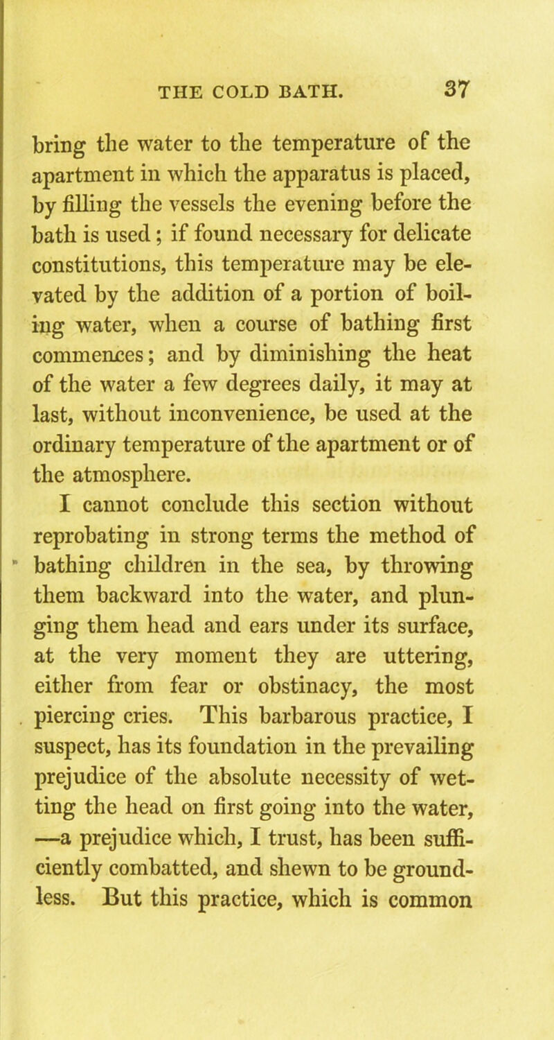 bring the water to the temperature of the apartment in which the apparatus is placed, by filling the vessels the evening before the bath is used; if found necessary for delicate constitutions, this temperature may be ele- vated by the addition of a portion of boil- ing water, when a course of bathing first commences; and by diminishing the heat of the water a few degrees daily, it may at last, without inconvenience, be used at the ordinary temperature of the apartment or of the atmosphere. I cannot conclude this section without reprobating in strong terms the method of * bathing children in the sea, by throwing them backward into the water, and plun- ging them head and ears under its surface, at the very moment they are uttering, either from fear or obstinacy, the most piercing cries. This barbarous practice, I suspect, has its foundation in the prevailing prejudice of the absolute necessity of wet- ting the head on first going into the water, —a prejudice which, I trust, has been suffi- ciently combatted, and shewn to be ground- less. But this practice, which is common