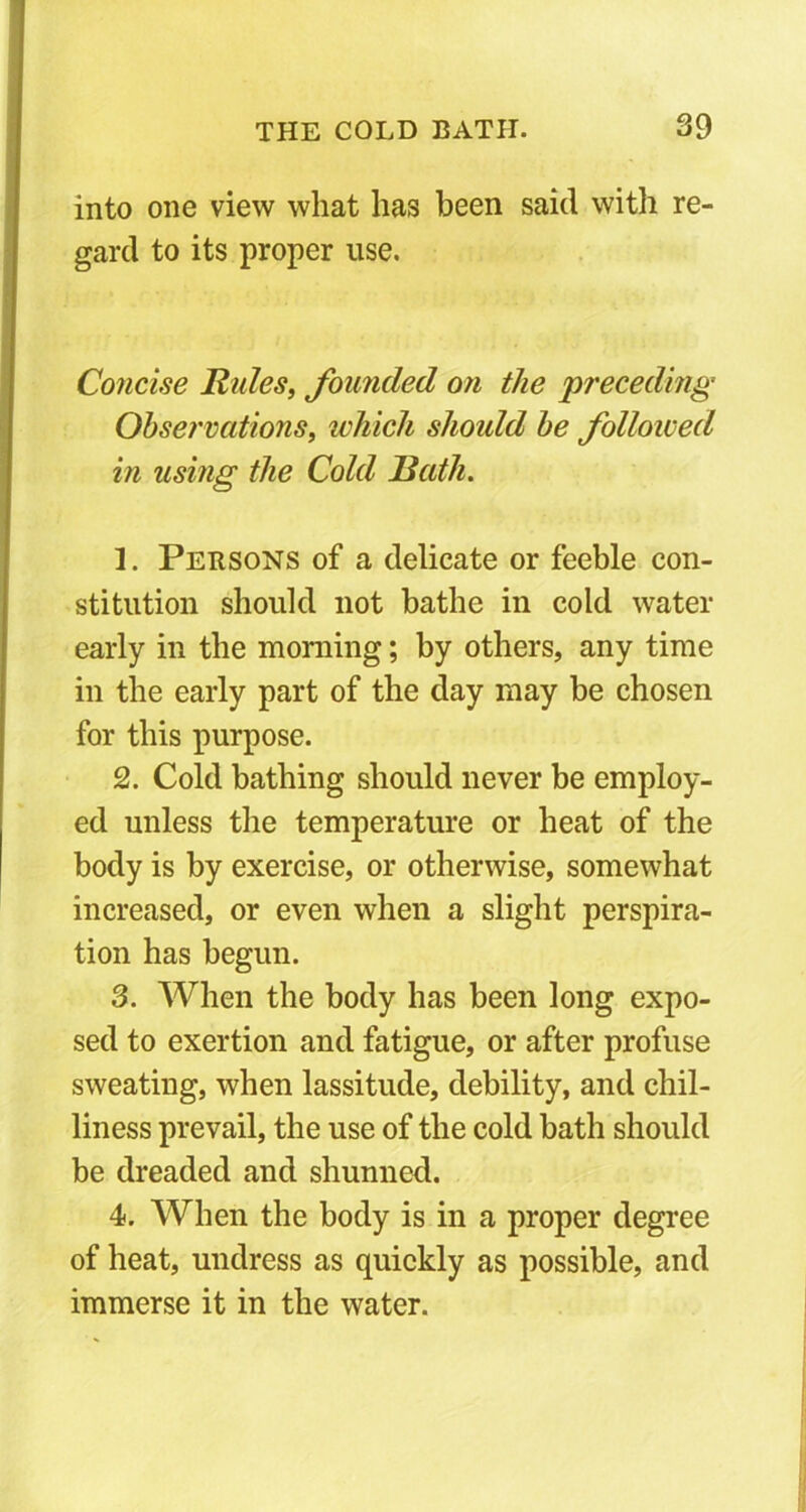 into one view what has been said with re- gard to its proper use. Concise Rules, founded on the 'preceding Observations, which should be followed in using the Cold Rath. 1. Persons of a delicate or feeble con- stitution should not bathe in cold water early in the morning; by others, any time in the early part of the day may be chosen for this purpose. 2. Cold bathing should never be employ- ed unless the temperature or heat of the body is by exercise, or otherwise, somewhat increased, or even when a slight perspira- tion has begun. 3. When the body has been long expo- sed to exertion and fatigue, or after profuse sweating, when lassitude, debility, and chil- liness prevail, the use of the cold bath should be dreaded and shunned. 4. When the body is in a proper degree of heat, undress as quickly as possible, and immerse it in the water.