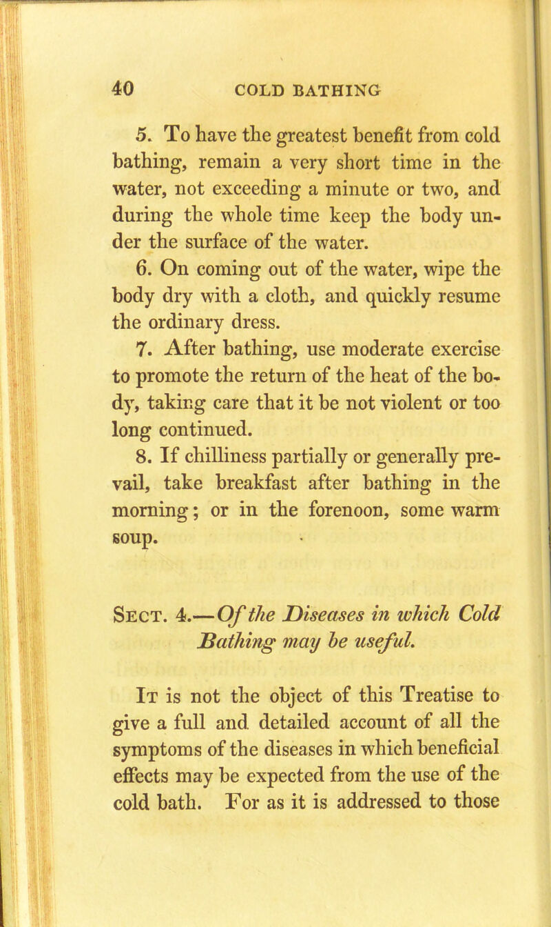 5. To have the greatest benefit from cold bathing, remain a very short time in the water, not exceeding a minute or two, and during the whole time keep the body un- der the surface of the water. 6. On coming out of the water, wipe the body dry with a cloth, and quickly resume the ordinary dress. 7. After bathing, use moderate exercise to promote the return of the heat of the bo- dy, taking care that it be not violent or too long continued. 8. If chilliness partially or generally pre- vail, take breakfast after bathing in the morning; or in the forenoon, some warm soup. Sect. 4.—Of the Diseases in which Cold Bathing may he useful. It is not the object of this Treatise to give a full and detailed account of all the symptoms of the diseases in which beneficial effects may he expected from the use of the cold bath. For as it is addressed to those