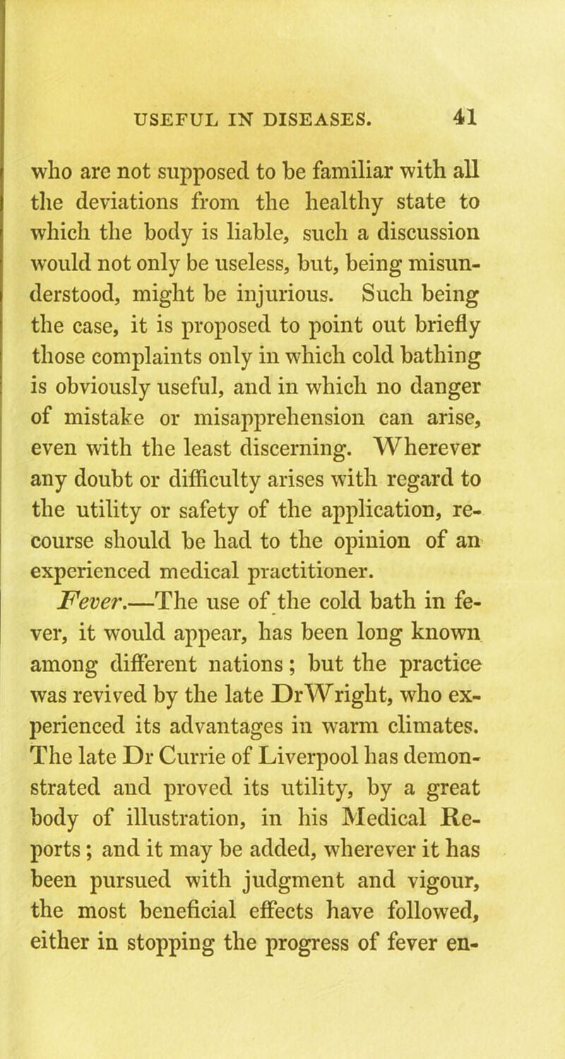 who are not supposed to be familiar with all the deviations from the healthy state to which the body is liable, such a discussion would not only be useless, but, being misun- derstood, might be injurious. Such being the case, it is proposed to point out briefly those complaints only in which cold bathing is obviously useful, and in which no danger of mistake or misapprehension can arise, even with the least discerning. Wherever any doubt or difficulty arises with regard to the utility or safety of the application, re- course should be had to the opinion of an experienced medical practitioner. jFever.—The use of the cold bath in fe- ver, it would appear, has been long known among different nations; but the practice was revived by the late Dr Wright, who ex- perienced its advantages in warm climates. The late Dr Currie of Liverpool has demon- strated and proved its utility, by a great body of illustration, in his Medical Re- ports ; and it may be added, wherever it has been pursued with judgment and vigour, the most beneficial effects have followed, either in stopping the progress of fever en-