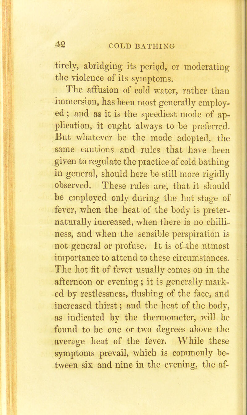 tirely, abridging its period, or moderating the violence of its symptoms. The affusion of cold water, rather than immersion, has been most generally employ- ed ; and as it is the speediest mode of ap- plication, it ought always to be preferred. But whatever be the mode adopted, the same cautions and rules that have been given to regulate the practice of cold bathing in general, should here be still more rigidly observed. These rules are, that it should be employed only during the hot stage of fever, when the heat of the body is preter- naturally increased, when there is no chilli- ness, and when the sensible perspiration is not general or profuse. It is of the utmost importance to attend to these circumstances. • The hot fit of fever usually comes on in the afternoon or evening; it is generally mark- ed by restlessness, flushing of the face, and increased thirst; and the heat of the body, as indicated by the thermometer, will be found to be one or two degrees above the average heat of the fever. While these symptoms prevail, which is commonly be- tween six and nine in the evening, the af-