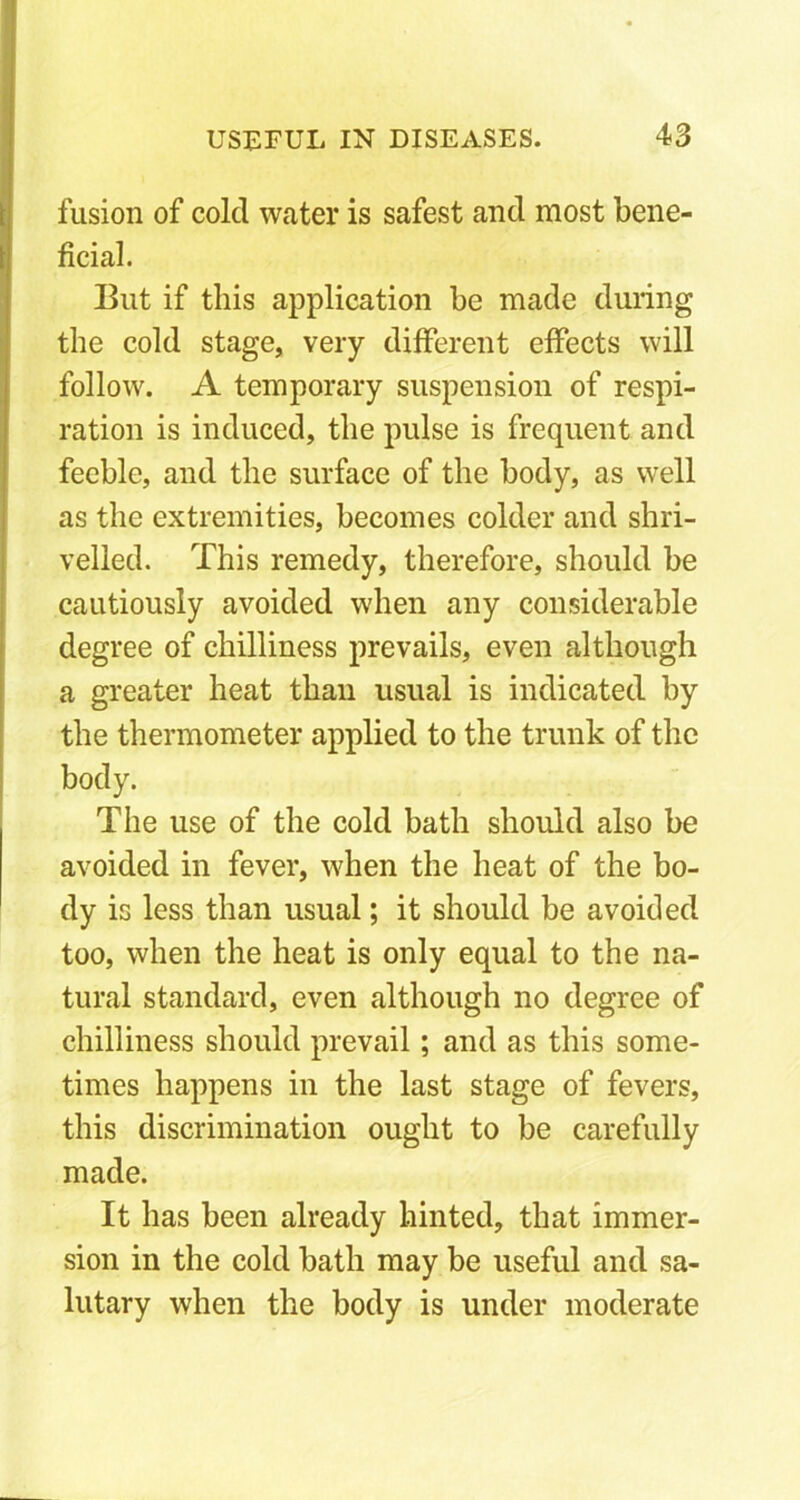 fusion of cold water is safest and most bene- ficial. But if this application be made during the cold stage, very different effects will follow. A temporary suspension of respi- ration is induced, the pulse is frequent and feeble, and the surface of the body, as well as the extremities, becomes colder and shri- velled. This remedy, therefore, should be cautiously avoided when any considerable degree of chilliness prevails, even although a greater heat than usual is indicated by the thermometer applied to the trunk of the body. The use of the cold bath should also be avoided in fever, when the heat of the bo- dy is less than usual; it should be avoided too, when the heat is only equal to the na- tural standard, even although no degree of chilliness should prevail; and as this some- times happens in the last stage of fevers, this discrimination ought to be carefully made. It has been already hinted, that immer- sion in the cold bath may be useful and sa- lutary when the body is under moderate