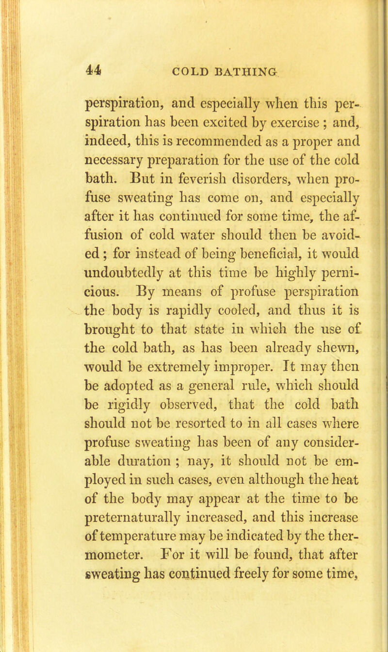perspiration, and especially when this per- spiration has been excited by exercise ; and, indeed, this is recommended as a proper and necessary preparation for the use of the cold bath. But in feverish disorders, when pro- fuse sweating has come on, and especially after it has continued for some time, the af- fusion of cold water should then be avoid- ed ; for instead of being beneficial, it would undoubtedly at this time be highly perni- cious. By means of profuse perspiration the body is rapidly cooled, and thus it is brought to that state in which the use of the cold bath, as has been already shewn, would be extremely improper. It may then be adopted as a general rule, which should be rigidly observed, that the cold bath should not be resorted to in all cases where profuse sweating has been of any consider- able duration ; nay, it should not be em- ployed in such cases, even although the heat of the body may appear at the time to be preternaturally increased, and this increase of temperature may be indicated by the ther- mometer. For it will be found, that after sweating has continued freely for some time,