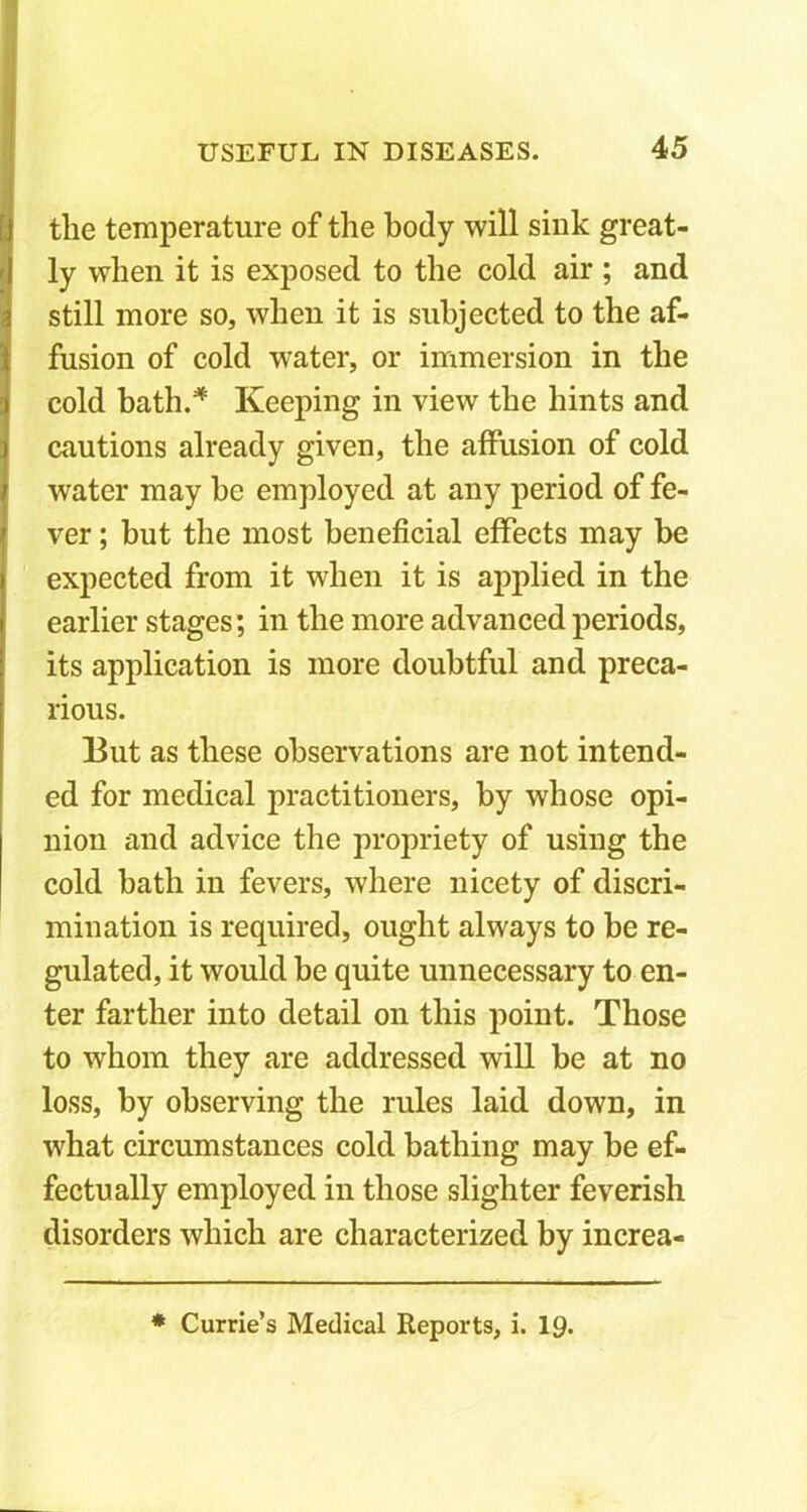 the temperature of the body will sink great- ly when it is exposed to the cold air ; and still more so, when it is subjected to the af- fusion of cold water, or immersion in the cold bath.* Keeping in view the hints and cautions already given, the affusion of cold water may he employed at any period of fe- ver ; but the most beneficial effects may be expected from it when it is applied in the earlier stages; in the more advanced periods, its application is more doubtful and preca- rious. But as these observations are not intend- ed for medical practitioners, by whose opi- nion and advice the propriety of using the cold bath in fevers, where nicety of discri- mination is required, ought always to be re- gulated, it would be quite unnecessary to en- ter farther into detail on this point. Those to whom they are addressed will be at no loss, by observing the rules laid down, in what circumstances cold bathing may be ef- fectually employed in those slighter feverish disorders which are characterized by increa- * Currie’s Medical Reports, i. 19.