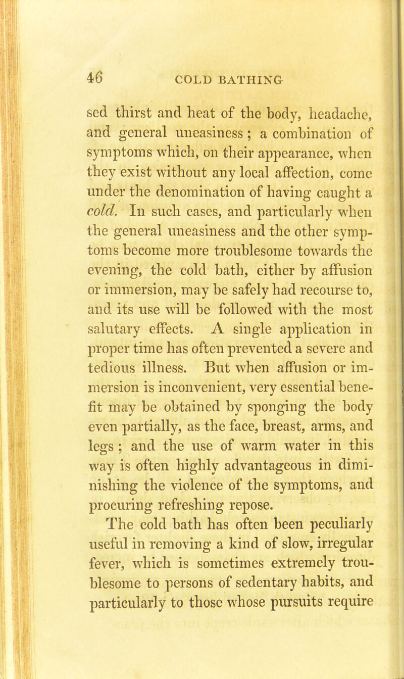 seel thirst and heat of the body, headache, and general uneasiness; a combination of symptoms which, on their appearance, when they exist without any local affection, come under the denomination of having caught a cold. In such cases, and particularly when the general uneasiness and the other symp- toms become more troublesome towards the evening, the cold bath, either by affusion or immersion, may he safely had recourse to, and its use will be followed with the most salutary effects. A single application in proper time has often prevented a severe and tedious illness. But when affusion or im- mersion is inconvenient, very essential bene- fit may be obtained by sponging the body even partially, as the face, breast, arms, and legs; and the use of warm water in this way is often highly advantageous in dimi- nishing the violence of the symptoms, and procuring refreshing repose. The cold bath has often been peculiarly useful in removing a kind of slow, irregular fever, which is sometimes extremely trou- blesome to persons of sedentary habits, and particularly to those whose pursuits require