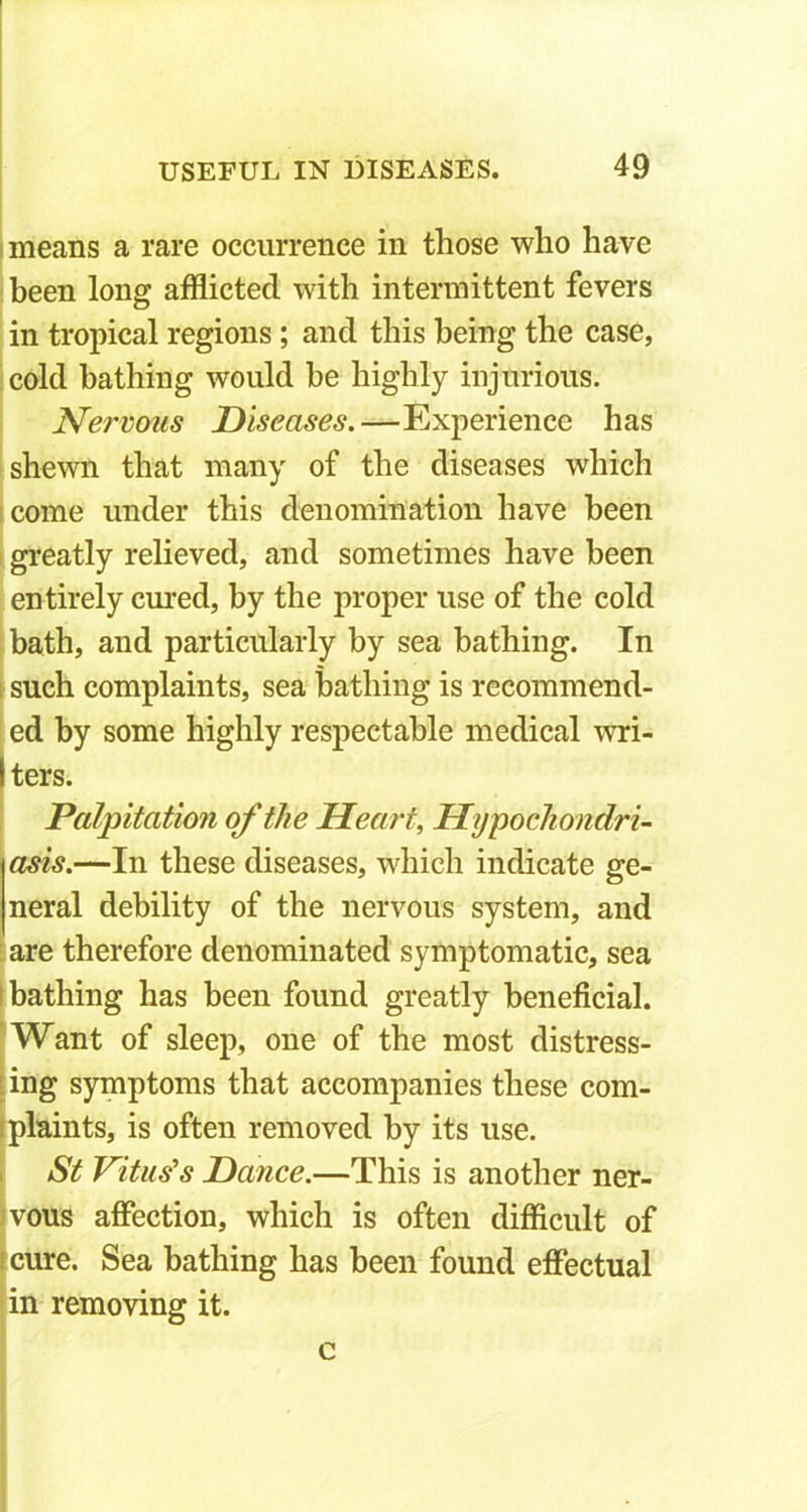 means a rare occurrence in those who have been long afflicted with intermittent fevers in tropical regions; and this being the case, cold bathing would be highly injurious. Nervous Diseases.—Experience has shewn that many of the diseases which come under this denomination have been greatly relieved, and sometimes have been entirely cured, by the proper use of the cold bath, and particularly by sea bathing. In such complaints, sea bathing is recommend- ed by some highly respectable medical wri- I ters. Palpitation of the Heart, Hypochondri- asis.—In these diseases, which indicate ge- neral debility of the nervous system, and are therefore denominated symptomatic, sea l bathing has been found greatly beneficial. Want of sleep, one of the most distress- ing symptoms that accompanies these com- i plaints, is often removed by its use. St Vitus's Dance.—This is another ner- vous affection, which is often difficult of cure. Sea bathing has been found effectual in removing it.