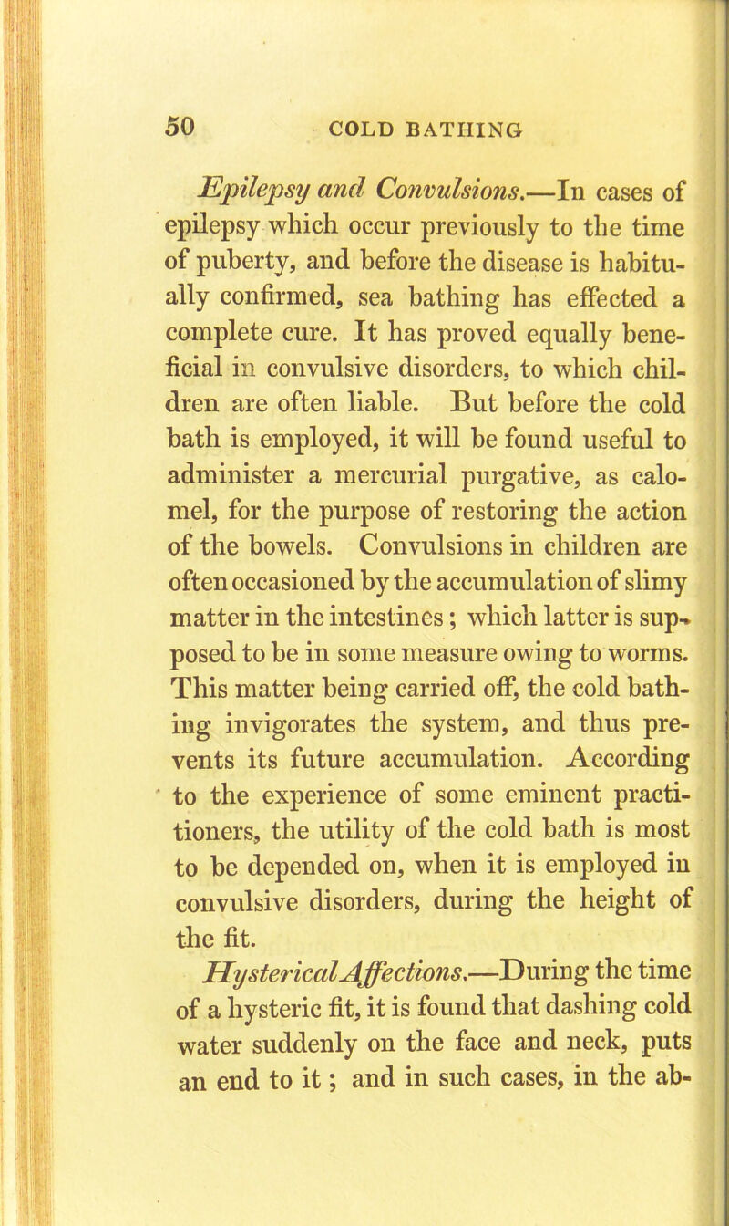il ■ : jjli 1 I lif! m li Epilepsy and Convulsions.—In cases of epilepsy which occur previously to the time of puberty, and before the disease is habitu- ally confirmed, sea bathing has effected a complete cure. It has proved equally bene- ficial in convulsive disorders, to which chil- dren are often liable. But before the cold bath is employed, it will be found useful to administer a mercurial purgative, as calo- mel, for the purpose of restoring the action of the bowels. Convulsions in children are often occasioned by the accumulation of slimy matter in the intestines; which latter is sup- posed to be in some measure owing to worms. This matter being carried off, the cold bath- ing invigorates the system, and thus pre- vents its future accumulation. According to the experience of some eminent practi- tioners, the utility of the cold bath is most to be depended on, when it is employed in convulsive disorders, during the height of the fit. Hysterical Affections.—During the time of a hysteric fit, it is found that dashing cold water suddenly on the face and neck, puts an end to it; and in such cases, in the ab-