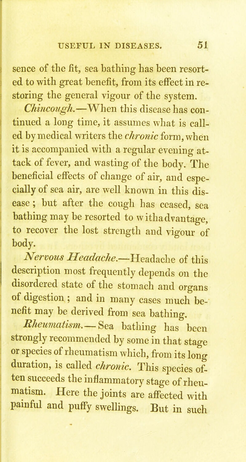 sence of the fit, sea bathing has been resort- ed to with great benefit, from its effect in re- storing the general vigour of the system. Chincough.—When this disease has con- tinued a long time, it assumes what is call- ed by medical writers the chronic form, when it is accompanied with a regular evening at- tack of fever, and wasting of the body. The beneficial effects of change of air, and espe- cially of sea air, are well known in this dis- ease ; but after the cough has ceased, sea bathing may be resorted to withadvantage, to recover the lost strength and vigour of body. Nervous Headache.—Headache of this description most frequently depends on the disordered state of the stomach and organs of digestion ; and in many cases much be- nefit may be derived from sea bathing. Rheumatism.— Sea bathing has been strongly recommended by some in that stage or species of rheumatism which, from its long duration, is called chronic. This species of- ten succeeds the inflammatory stage of rheu- matism. Here the joints are affected with painful and puffy swellings. But in such