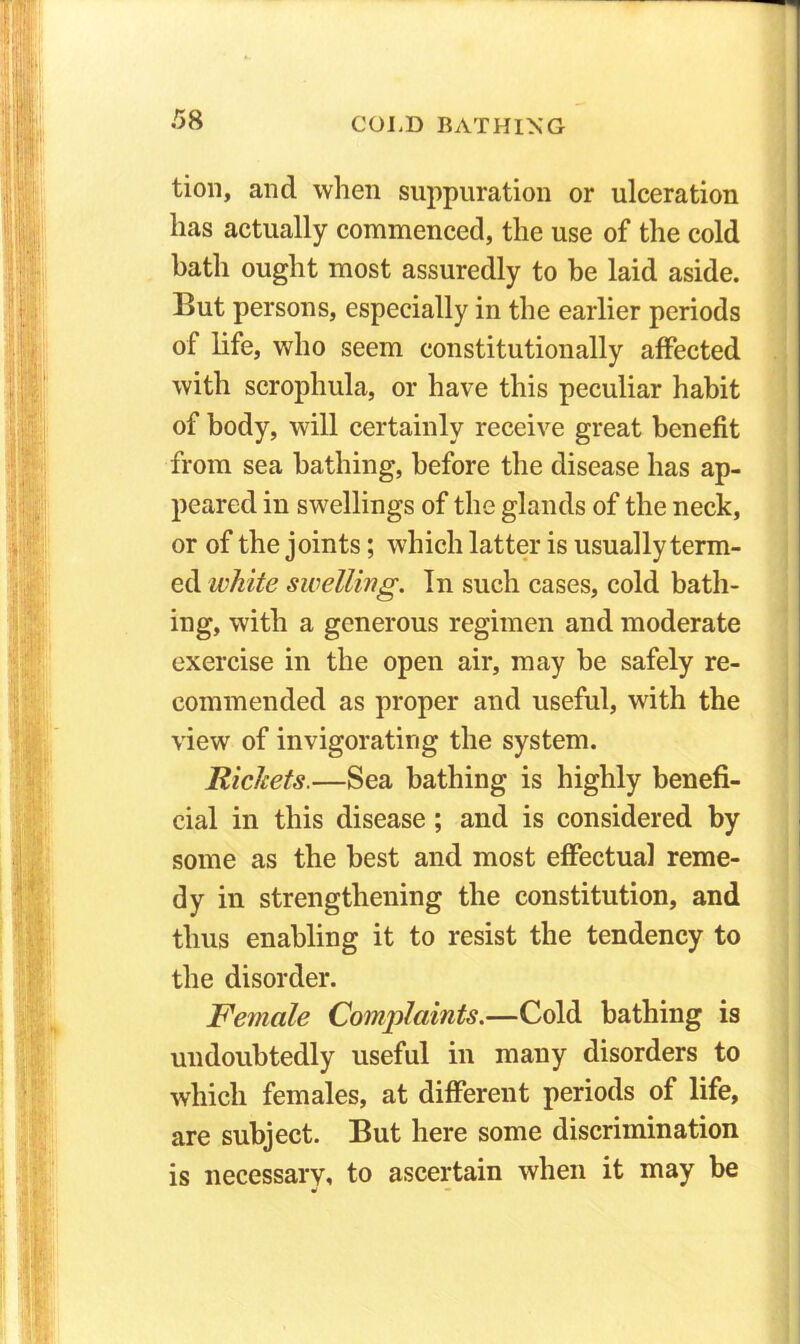 tion, and when suppuration or ulceration has actually commenced, the use of the cold bath ought most assuredly to he laid aside. But persons, especially in the earlier periods of life, who seem constitutionally affected with scrophula, or have this peculiar habit of body, will certainly receive great benefit from sea bathing, before the disease has ap- peared in swellings of the glands of the neck, or of the joints; which latter is usually term- ed white swelling. In such cases, cold bath- ing, with a generous regimen and moderate exercise in the open air, may be safely re- commended as proper and useful, with the view of invigorating the system. Rickets.—Sea bathing is highly benefi- cial in this disease; and is considered by some as the best and most effectual reme- dy in strengthening the constitution, and thus enabling it to resist the tendency to the disorder. Female Complaints.—Cold bathing is undoubtedly useful in many disorders to which females, at different periods of life, are subject. But here some discrimination is necessary, to ascertain when it may be