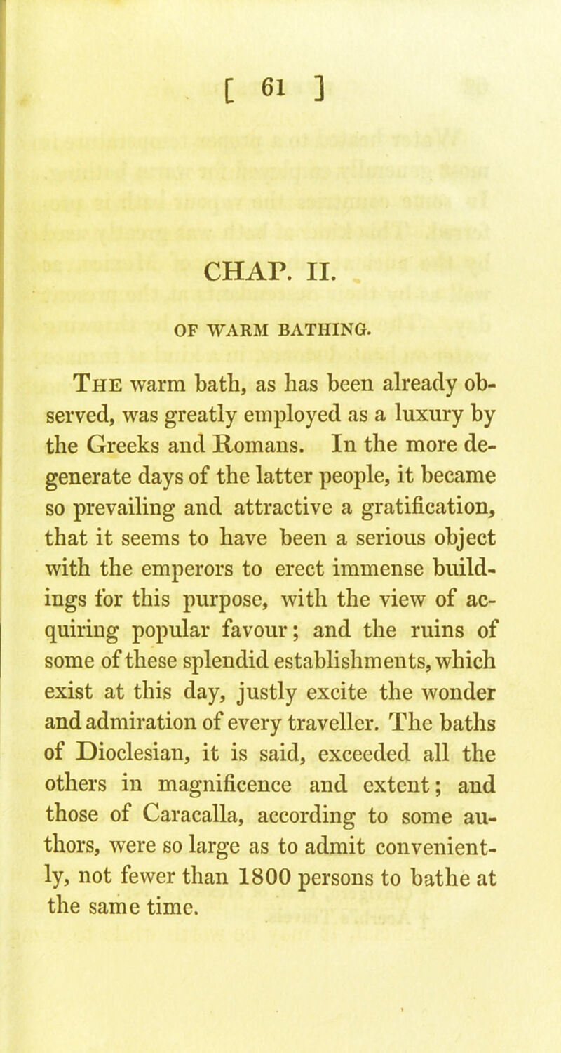 CHAP. II. OF WARM BATHING. The warm bath, as has been already ob- served, was greatly employed as a luxury by the Greeks and Romans. In the more de- generate days of the latter people, it became so prevailing and attractive a gratification, that it seems to have been a serious object with the emperors to erect immense build- ings for this purpose, with the view of ac- quiring popular favour; and the ruins of some of these splendid establishments, which exist at this day, justly excite the wonder and admiration of every traveller. The baths of Dioclesian, it is said, exceeded all the others in magnificence and extent; and those of Caracalla, according to some au- thors, were so large as to admit convenient- ly, not fewer than 1800 persons to bathe at the same time.