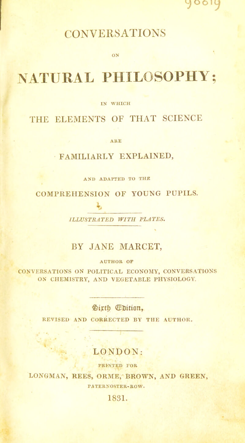 CONVERSATIONS ON NATURAL PHILOSOPHY IN WHICH THE ELEMENTS OF THAT SCIENCE AHE FAMILIARLY EXPLAINED, AND ADAPTED TO THE COMPREHENSION OF YOUNG PUPILS. ^ ILLUSTRATED WITH PLATES. BY JANE MARCET, AUTHOR OF CONVERSATIONS ON POLITICAL ECONOMY, CONVERSATIONS ON CHEMISTRY, AND VEGETABLE PHYSIOLOGY. SijctI) dEliition, REVISED AND CORRECTED BY THE AUTHOR. LONDON: TRI-NTED FOR M. LONGMAN, REES, ORME, BROWN, AND GREEN, PATERNOSTER-ROW. 1831. •