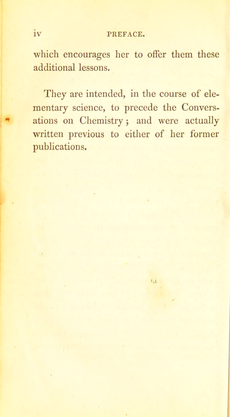 which encourages her to offer them these additional lessons. They are intended, in the course of ele- mentary science, to precede the Convers- ations on Chemistry j and were actually written previous to either of her former publications.