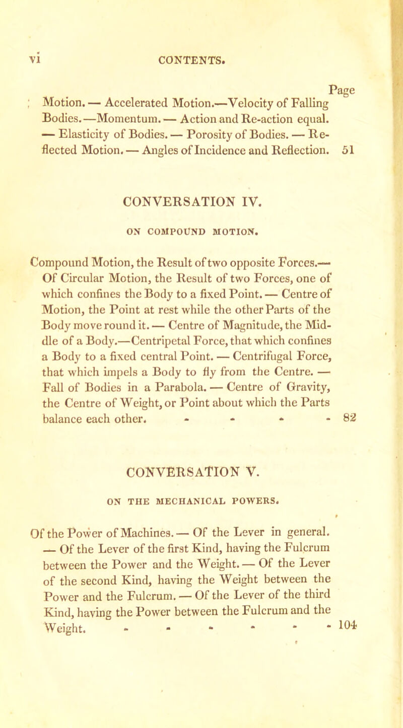 Page ; Motion. — Accelerated Motion.—Velocity of Falling Bodies.—Momentum. — Action and Re-action equal. — Elasticity of Bodies. — Porosity of Bodies. — Re- flected Motion. — Angles of Incidence and Reflection. 51 CONVERSATION IV. ON COMPOUND MOTION. Compound Motion, the Result of two opposite Forces.— Of Circular Motion, the Result of two Forces, one of which confines the Body to a fixed Point. — Centre of Motion, the Point at rest while the other Parts of the Body move round it. — Centre of Magnitude, the Mid- dle of a Body.—Centripetal Force, that which confines a Body to a fixed central Point. — Centrifugal Force, that which impels a Body to fly from the Centre. — Fall of Bodies in a Parabola. — Centre of Gravity, the Centre of Weight, or Point about which the Parts balance each other. - - * - 82 CONVERSATION V. ON THE MECHANICAL POWERS. Ofthe Power of Machines.— Of the Lever in general. — Of the Lever of the first Kind, having the Fulcrum between the Power and the Weight.— Of the Lever of the second Kind, having the Weight between the Power and the Fulcrum. — Of the Lever of the third Kind, having the Power between the Fulcrum and the Weight. -