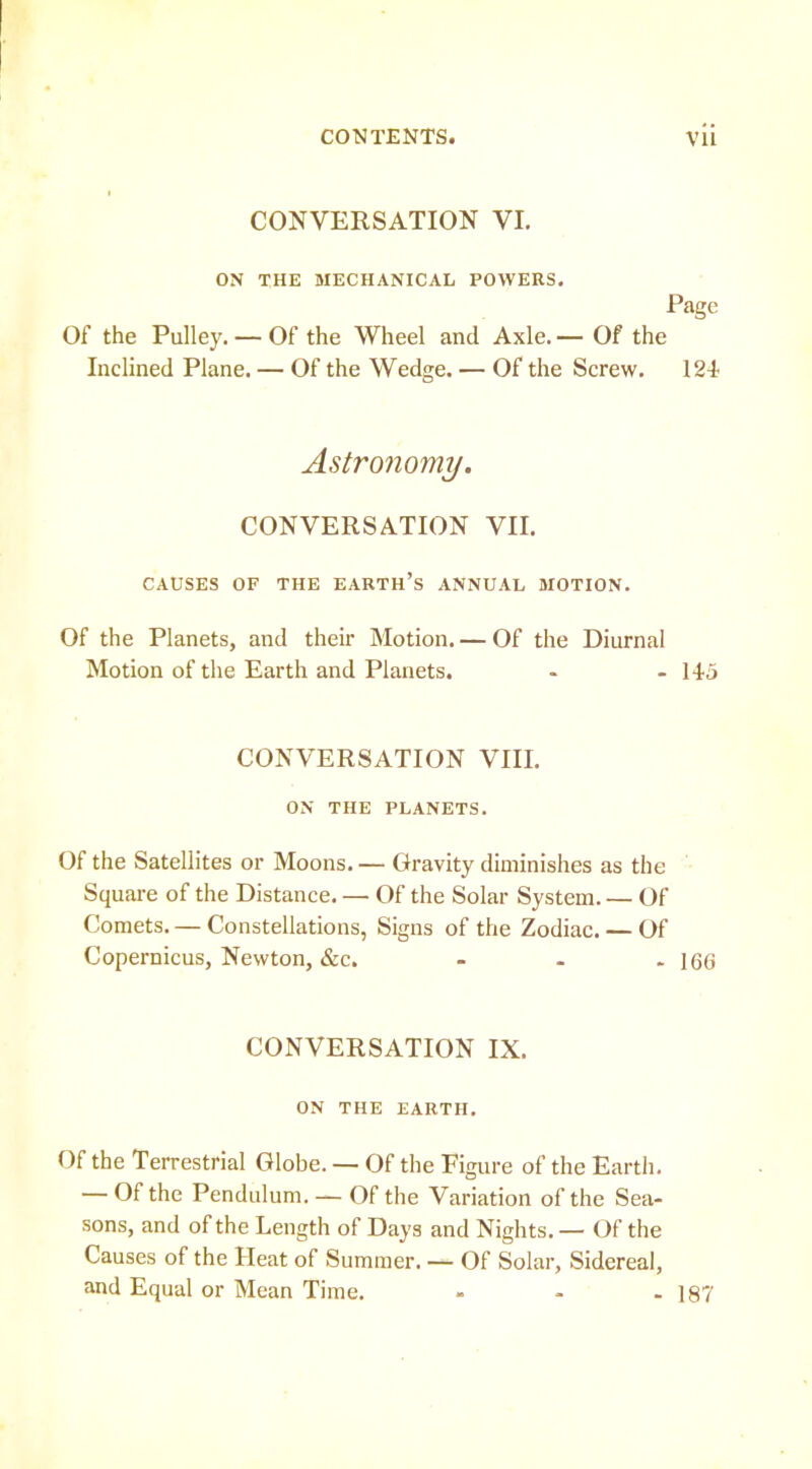 CONVERSATION VI. ON THE MECHANICAL POWERS. Page Of the Pulley. — Of the Wheel and Axle. — Of the Inclined Plane. — Of the Wedge. — Of the Screw. 121 Astronomy. CONVERSATION VII. CAUSES OF THE EARTH’s ANNUAL MOTION. Of the Planets, and their Motion. — Of the Diurnal Motion of the Earth and Planets. • - 145 CONVERSATION VIII. ON THE PLANETS. Of the Satellites or Moons. — Gravity diminishes as the Square of the Distance. — Of the Solar System. — Of Comets. — Constellations, Signs of the Zodiac. — Of Copernicus, Newton, &c. - . - 166 CONVERSATION IX. ON THE EARTH. Of the Terrestrial Globe. — Of the Figure of the Earth. — Of the Pendulum. — Of the Variation of the Sea- sons, and of the Length of Days and Nights. — Of the Causes of the Heat of Summer. — Of Solar, Sidereal, and Equal or Mean Time. - - - 187