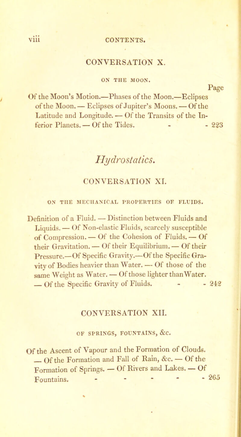 CONVERSATION X. ON THE MOON. Page Of the Moon’s Motion.—Phases of the Moon.—Eclipses of the Moon. — Eclipses of Jupiter’s Moons. — Of the Latitude and Longitude. — Of the Transits of the In- ferior Planets. — Of the Tides. - - 223 Ilyclrostalics. CONVERSATION XL ON THE MECHANICAL PROPERTIES OF FLUIDS. Definition of a Fluid. — Distinction between Fluids and Liquids. — f )f Non-elastic Fluids, scarcely susceptible of Compression. — Of the Cohesion of Fluids. — Of their Gravitation. — Of their Equilibrium. — Of their Pressure.—Of Specific Gravity.—Of the Specific Gra- vity of Bodies heavier than Water. — Of those of the same Weight as Water. — Of those lighter thanWater. — Of the Specific Gravity of Fluids. - - 2I2 CONVERSATION XII. OF SPRINGS, FOUNTAINS, &C. Of the Ascent of Vapour and the Formation of Clouds. Of the Formation and Fall of Rain, &c. — Of the Formation of Springs. — Of Rivers and Lakes. — Of Fountains. - ....