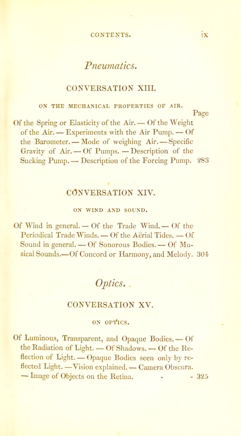 Pneumatics. CONVERSATION XIII. ON THE MECHANICAL PROPERTIES OF AIR. Page Of the Spring or Elasticity of the Air. — Of the Weight of the Air.— Experiments with the Air Pump. — Of the Barometer. — Mode of weighing Air. — Specific Gravity of Air. — Of Pumps. — Description of the Sucking Pump. — Description of the Forcing Pump. 283 CONVERSATION XIV. ON WIND AND SOUND. Of Wind in general.— Of the Trade Wind.— Of the Periodical Trade Winds. — Of the Aerial Tides. — Of Sound in general. — Of Sonorous Bodies. — Of Mu- sical Sounds.—Of Concord or Harmony, and Melody. 304' Optics.. CONVERSATION XV. ON OPThCS. Of Luminous, Transparent, and Opaque Bodies.— Of the Radiation of Light. — Of Shadows. — Of the Re- flection of Light. — Opaque Bodies seen only by re- flected Light. —Vision explained. — Camera Obscura. — Lnage of Objects on the Retina. - - 325