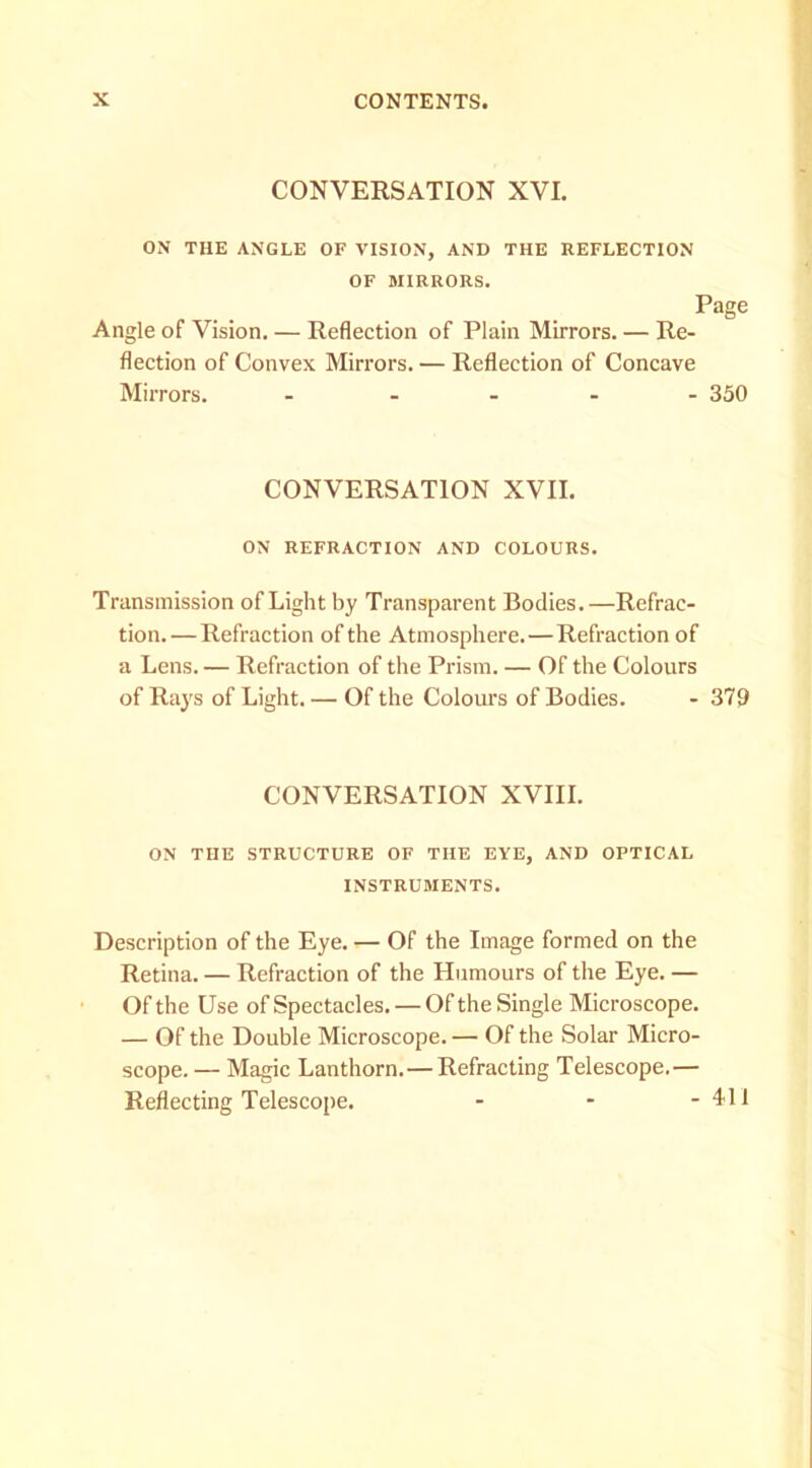 CONVEESATION XVI. ON THE ANGLE OF VISION, AND THE REFLECTION OF MIRRORS. Page Angle of Vision. — Reflection of Plain Mirrors. — Re- flection of Convex Mirrors. — Reflection of Concave Mirrors. - 350 CONVERSATION XVII. ON REFRACTION AND COLOURS. Transmission of Light by Transparent Bodies.—Refrac- tion.— Refraction of the Atmosphere. — Refraction of a Lens. — Refraction of the Prism. — Of the Colours of Rays of Light. — Of the Colours of Bodies. - 379 CONVERSATION XVIII. ON THE STRUCTURE OF THE EYE, AND OPTICAL INSTRUMENTS. Description of the Eye. — Of the Image formed on the Retina. — Refraction of the Humours of the Eye. — Of the Use of Spectacles. — Of the Single Microscope. — Of the Double Microscope. — Of the Solar Micro- scope. — Magic Lanthorn. — Refracting Telescope.— Reflecting Telescope. - - - 4<11