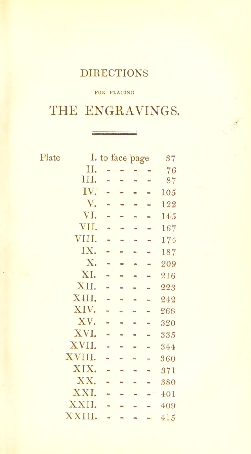 DIRECTIONS FOR PLACING THE ENGRAVINGS. I. to face page 37 II. - ... 76 III. - - - - 87 IV. - - - - 105 V. - - - - 122 VI. - - - - 145 VII. - ' - - 167 VIII. - - - - 174 IX. - - - - 187 X. - - - - 209 XI. - - - - 216 XII. - - - - 223 XIII. - • • « 242 XIV. - - - - 268 XV. - « . . 320 XVI. - - - - 335 XVII. - - - - 344 XVIII. - - - - 360 XIX. - - - - 371 XX. - - - - 380 XXI. - ^ . 401 XXII. - - - 409 XXIII. - •• <X> M 415