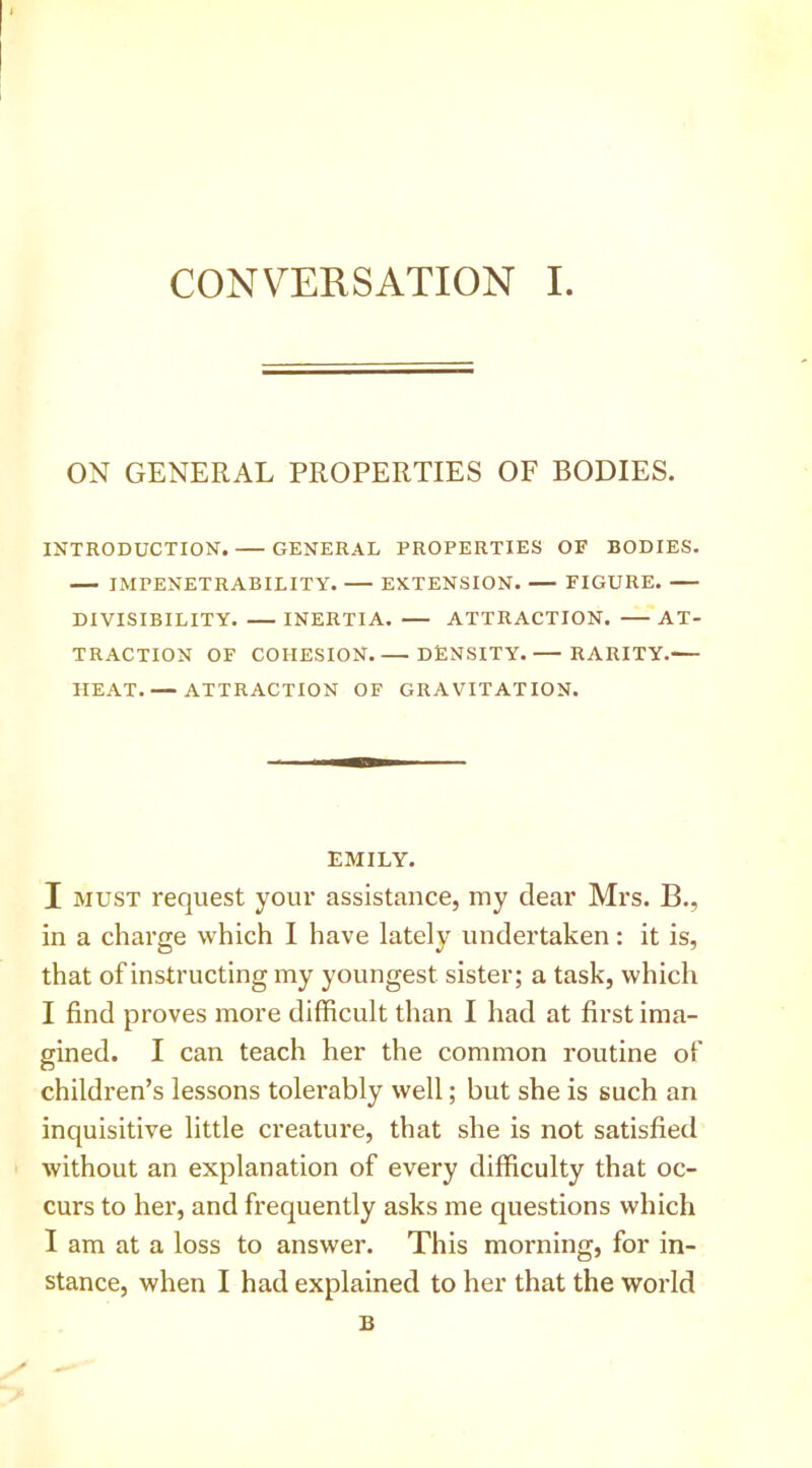 ON GENERAL PROPERTIES OF BODIES. INTRODUCTION. GENERAL PROPERTIES OF BODIES. IMPENETRABILITY. EXTENSION. FIGURE. DIVISIBILITY. INERTIA. ATTRACTION. AT- TRACTION OF COHESION DENSITY.— RARITY.-— HEAT. — ATTRACTION OF GRAVITATION. EMILY. I MUST request your assistance, my dear Mrs. B., in a charge which I have lately undertaken: it is, that of instructing my youngest sister; a task, which I find proves more difficult than I had at first ima- gined. I can teach her the common routine of children’s lessons tolerably well; but she is such an inquisitive little creature, that she is not satisfied without an explanation of every difficulty that oc- curs to her, and frequently asks me questions which I am at a loss to answer. This morning, for in- stance, when I had explained to her that the world B