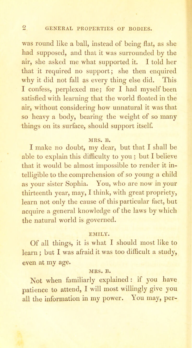 C) was round like a ball, instead of being flat, as she had supposed, and that it was surrounded by the air, she asked me what supported it. I told her that it required no support; she then enquired why it did not fall as every thing else did. This I confess, perplexed me; for I had myself been satisfied with learning that the world floated in the air, without considering how unnatural it was that so heavy a body, bearing the weight of so many things on its surface, should support itself. MRS. B. I make no doubt, my dear, but that I shall be able to explain this difficulty to you ; but I believe that it would be almost impossible to render it in- telligible to the comprehension of so young a child as your sister Sophia. You, who are now in your thirteenth year, may, I think, with great propriety, learn not only the cause of this particular fact, but acquire a general knowledge of the laws by which the natural world is governed. EMILY. Of all things, it is what I should most like to learn ; but I was afraid it was too difficult a study, even at my age. MRS. B. Not when familiarly explained: if you have patience to attend, I will most willingly give you all the information in my power. You may, per-